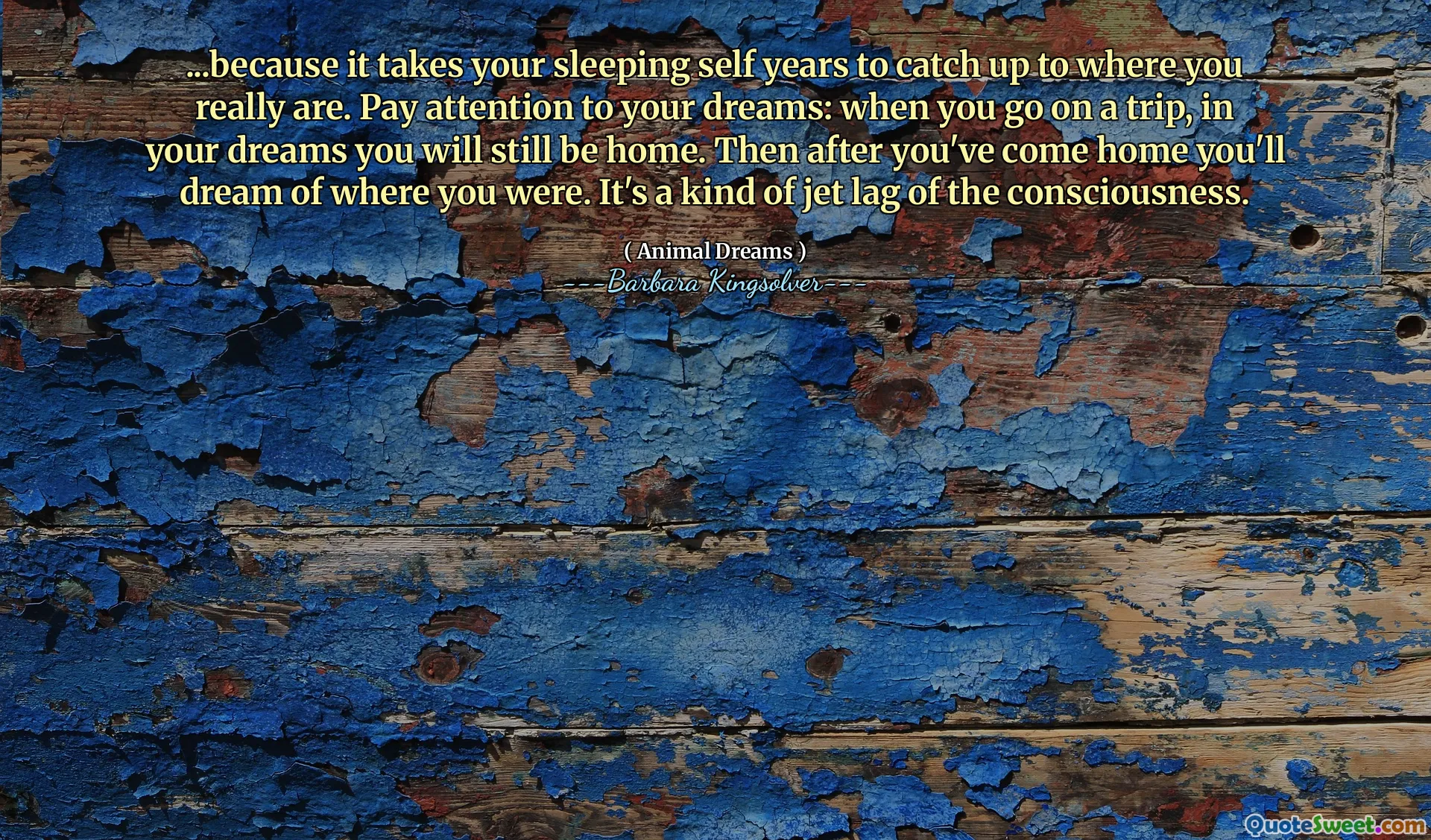 ...because it takes your sleeping self years to catch up to where you really are. Pay attention to your dreams: when you go on a trip, in your dreams you will still be home. Then after you've come home you'll dream of where you were. It's a kind of jet lag of the consciousness.