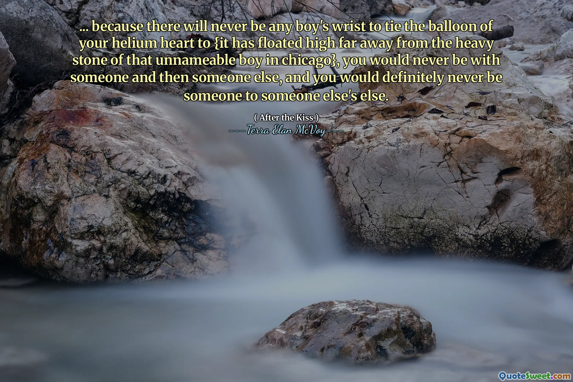 ... because there will never be any boy's wrist to tie the balloon of your helium heart to {it has floated high far away from the heavy stone of that unnameable boy in chicago}, you would never be with someone and then someone else, and you would definitely never be someone to someone else's else.
