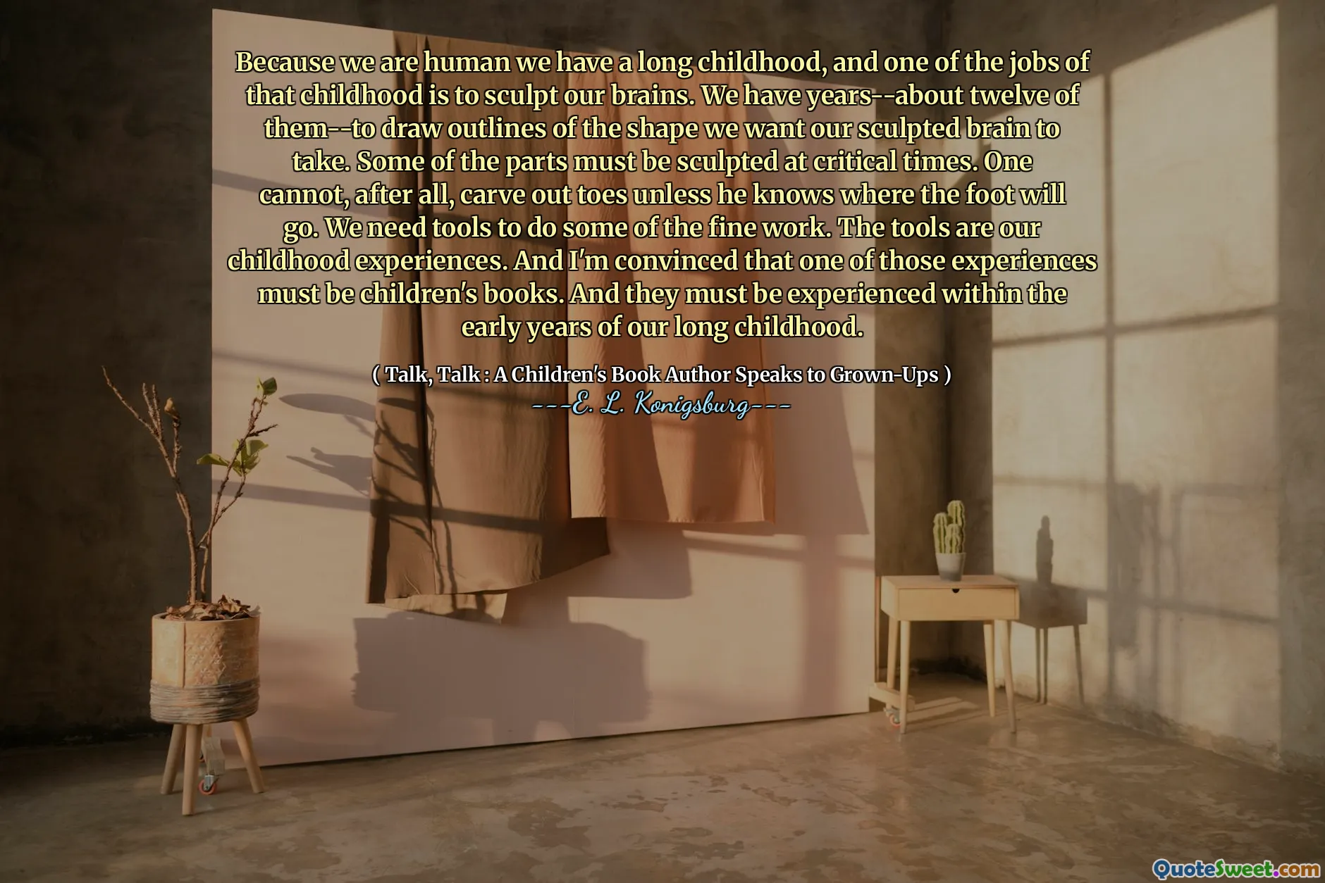 Because we are human we have a long childhood, and one of the jobs of that childhood is to sculpt our brains. We have years--about twelve of them--to draw outlines of the shape we want our sculpted brain to take. Some of the parts must be sculpted at critical times. One cannot, after all, carve out toes unless he knows where the foot will go. We need tools to do some of the fine work. The tools are our childhood experiences. And I'm convinced that one of those experiences must be children's books. And they must be experienced within the early years of our long childhood.