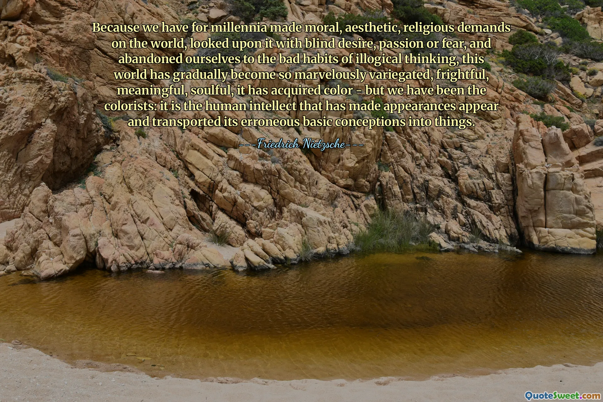 Because we have for millennia made moral, aesthetic, religious demands on the world, looked upon it with blind desire, passion or fear, and abandoned ourselves to the bad habits of illogical thinking, this world has gradually become so marvelously variegated, frightful, meaningful, soulful, it has acquired color - but we have been the colorists: it is the human intellect that has made appearances appear and transported its erroneous basic conceptions into things.