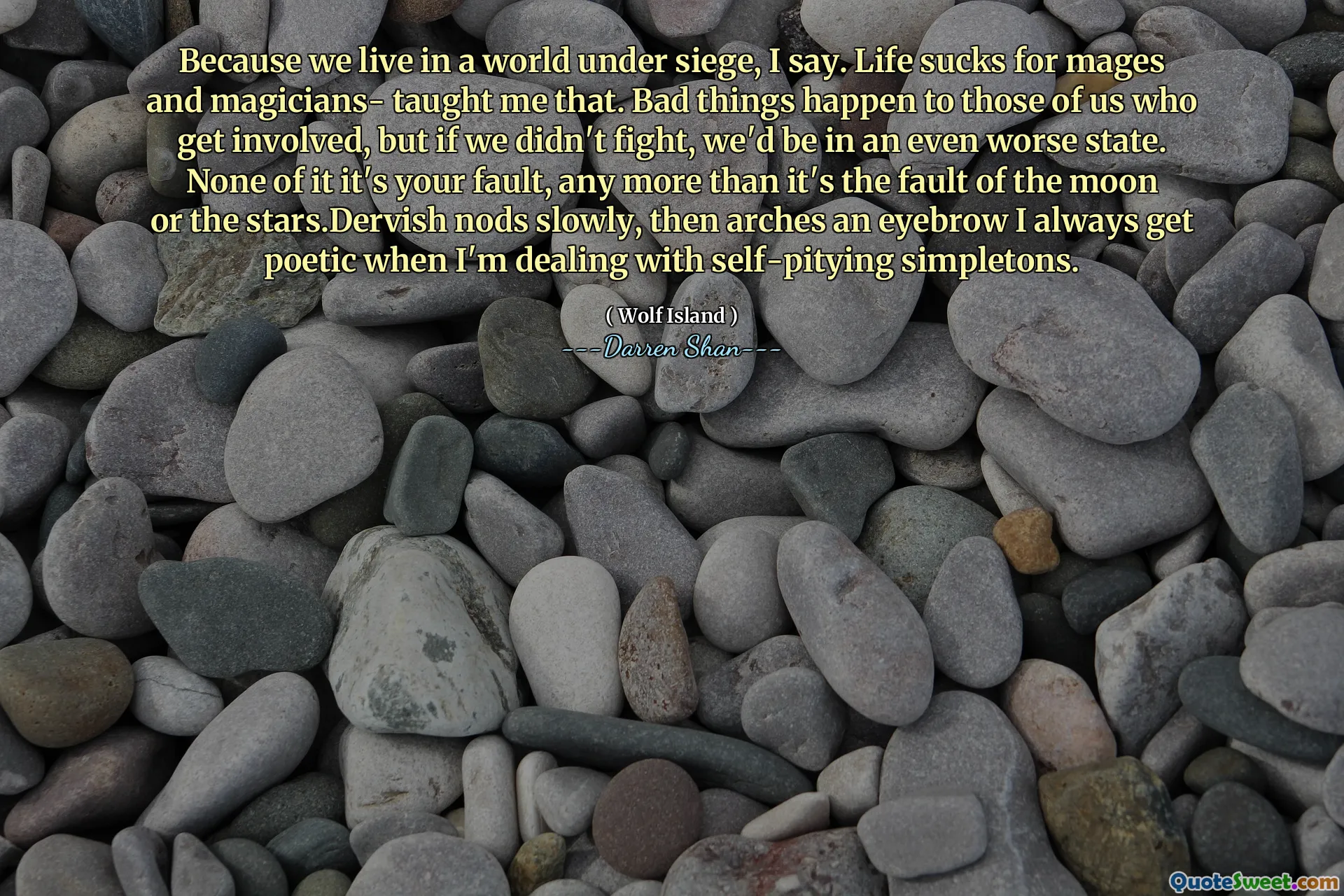 Because we live in a world under siege, I say. Life sucks for mages and magicians- taught me that. Bad things happen to those of us who get involved, but if we didn't fight, we'd be in an even worse state. None of it it's your fault, any more than it's the fault of the moon or the stars.Dervish nods slowly, then arches an eyebrow I always get poetic when I'm dealing with self-pitying simpletons.