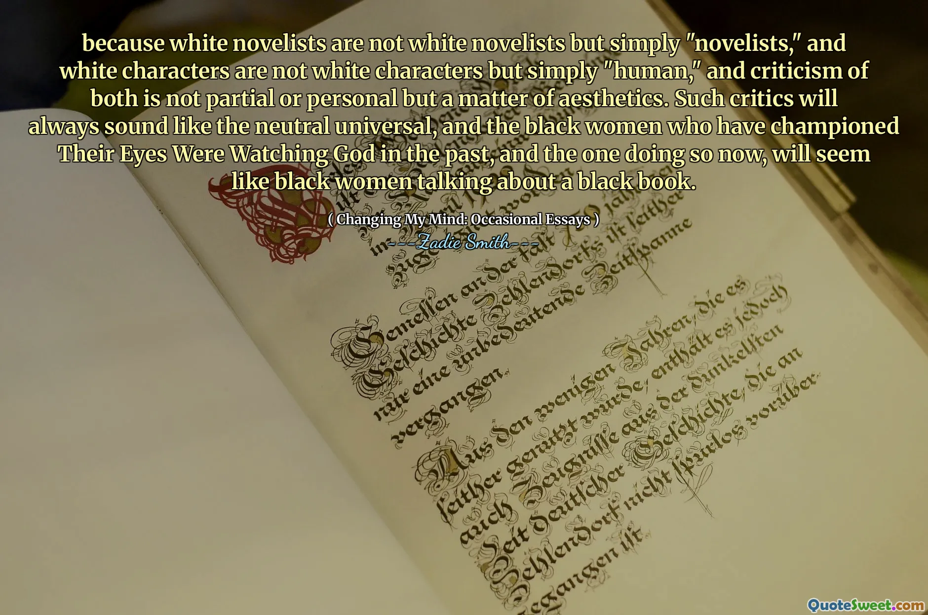 because white novelists are not white novelists but simply "novelists," and white characters are not white characters but simply "human," and criticism of both is not partial or personal but a matter of aesthetics. Such critics will always sound like the neutral universal, and the black women who have championed Their Eyes Were Watching God in the past, and the one doing so now, will seem like black women talking about a black book.