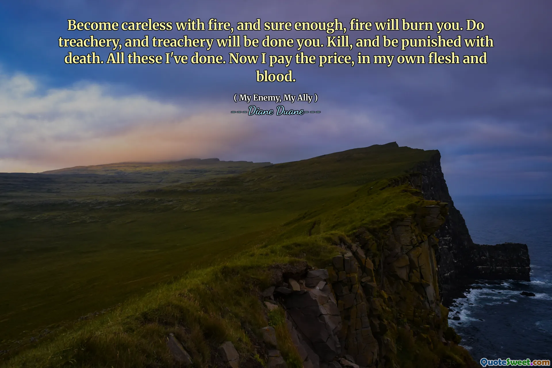 Become careless with fire, and sure enough, fire will burn you. Do treachery, and treachery will be done you. Kill, and be punished with death. All these I've done. Now I pay the price, in my own flesh and blood.