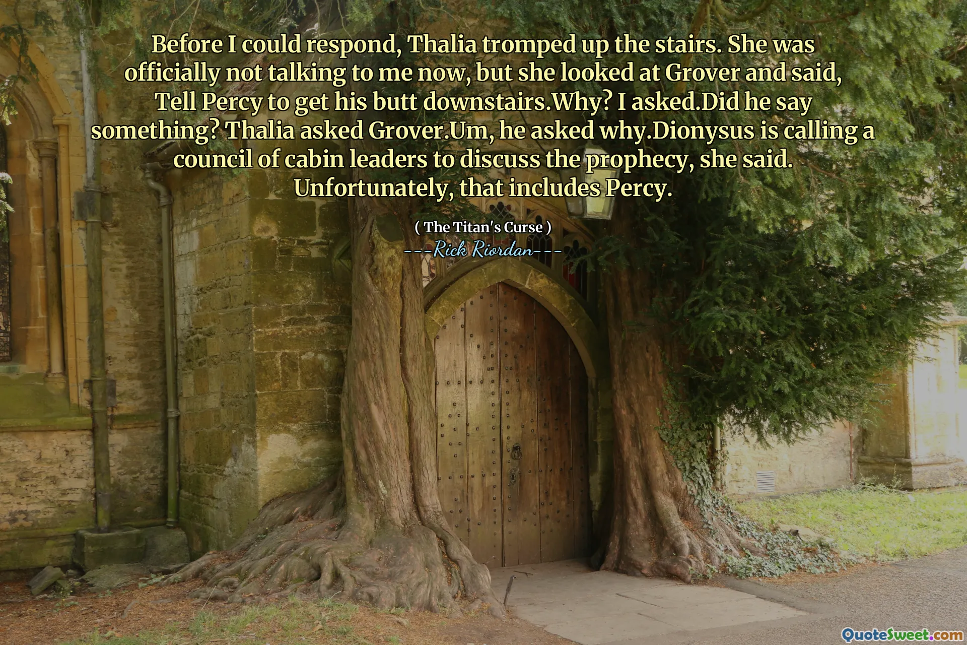 Before I could respond, Thalia tromped up the stairs. She was officially not talking to me now, but she looked at Grover and said, Tell Percy to get his butt downstairs.Why? I asked.Did he say something? Thalia asked Grover.Um, he asked why.Dionysus is calling a council of cabin leaders to discuss the prophecy, she said. Unfortunately, that includes Percy.