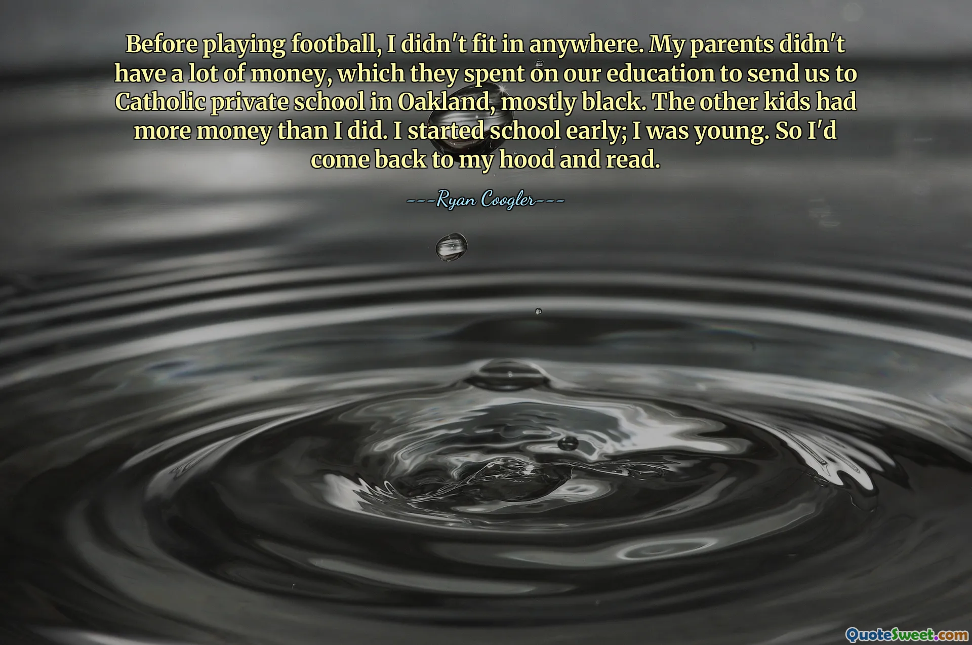 Before playing football, I didn't fit in anywhere. My parents didn't have a lot of money, which they spent on our education to send us to Catholic private school in Oakland, mostly black. The other kids had more money than I did. I started school early; I was young. So I'd come back to my hood and read.