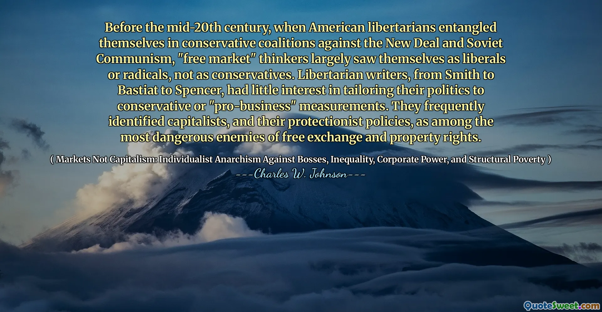 Before the mid-20th century, when American libertarians entangled themselves in conservative coalitions against the New Deal and Soviet Communism, "free market" thinkers largely saw themselves as liberals or radicals, not as conservatives. Libertarian writers, from Smith to Bastiat to Spencer, had little interest in tailoring their politics to conservative or "pro-business" measurements. They frequently identified capitalists, and their protectionist policies, as among the most dangerous enemies of free exchange and property rights.