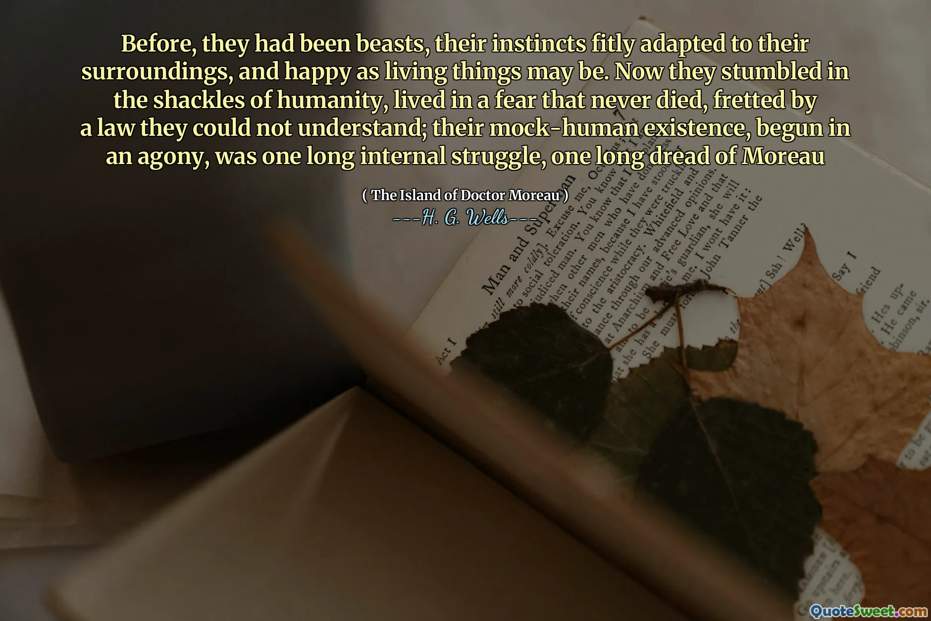 Before, they had been beasts, their instincts fitly adapted to their surroundings, and happy as living things may be. Now they stumbled in the shackles of humanity, lived in a fear that never died, fretted by a law they could not understand; their mock-human existence, begun in an agony, was one long internal struggle, one long dread of Moreau