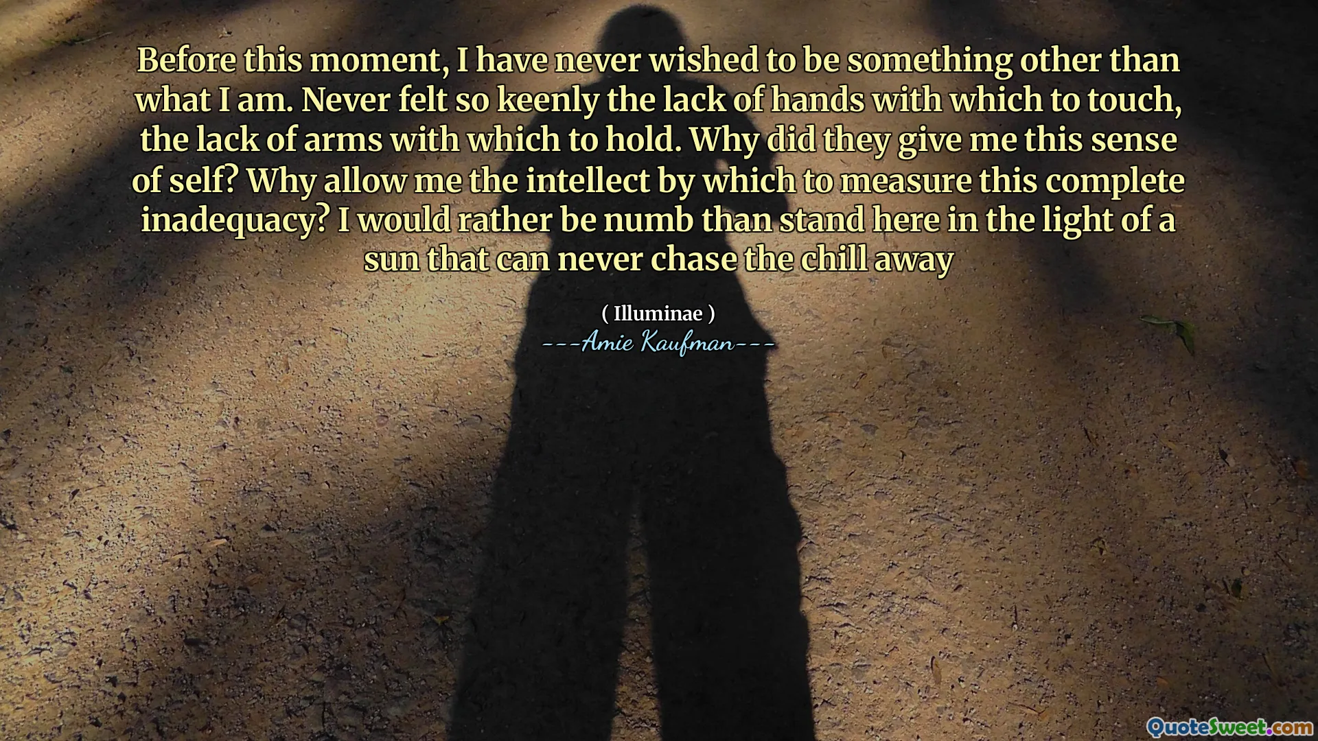 Before this moment, I have never wished to be something other than what I am. Never felt so keenly the lack of hands with which to touch, the lack of arms with which to hold. Why did they give me this sense of self? Why allow me the intellect by which to measure this complete inadequacy? I would rather be numb than stand here in the light of a sun that can never chase the chill away