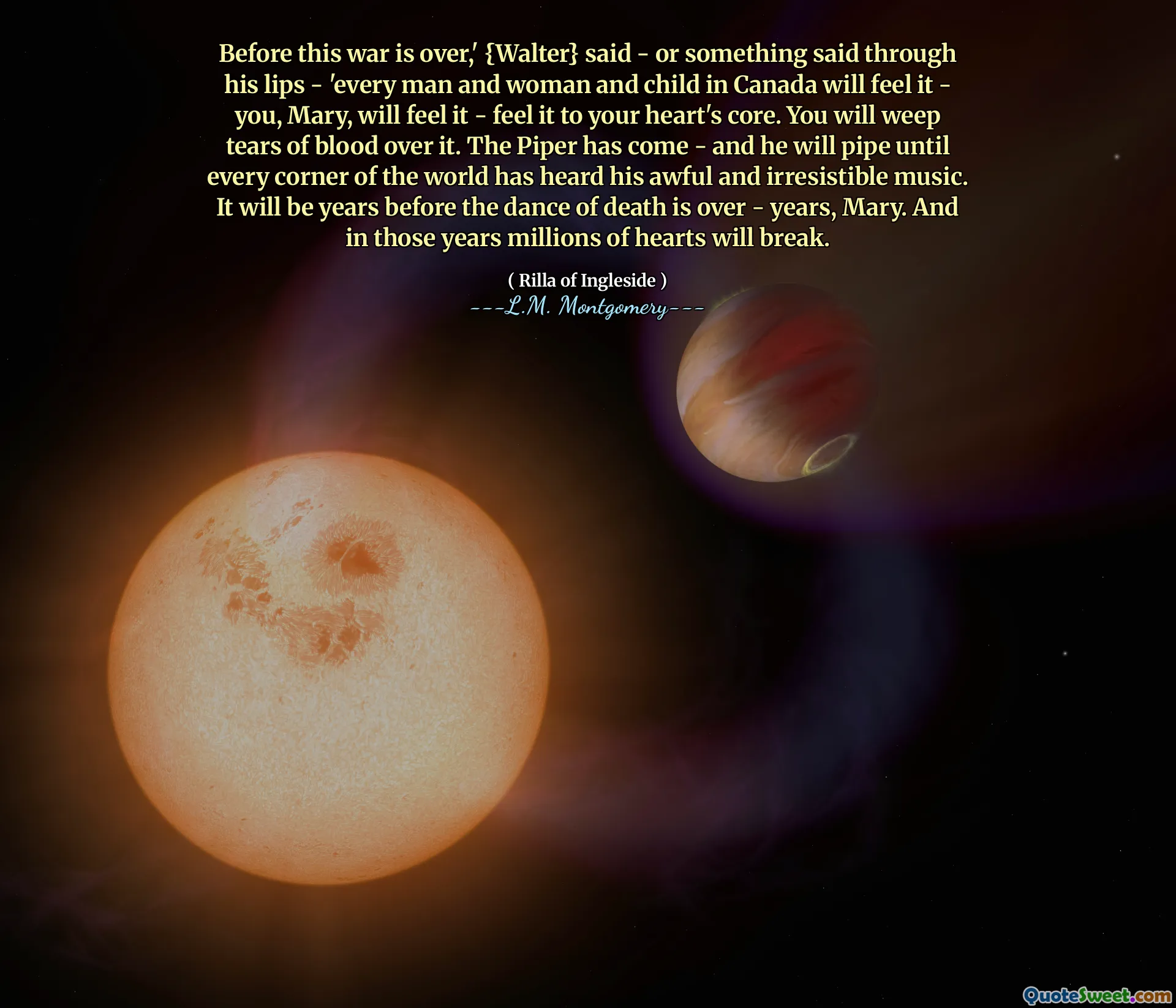 Before this war is over,' {Walter} said - or something said through his lips - 'every man and woman and child in Canada will feel it - you, Mary, will feel it - feel it to your heart's core. You will weep tears of blood over it. The Piper has come - and he will pipe until every corner of the world has heard his awful and irresistible music. It will be years before the dance of death is over - years, Mary. And in those years millions of hearts will break.