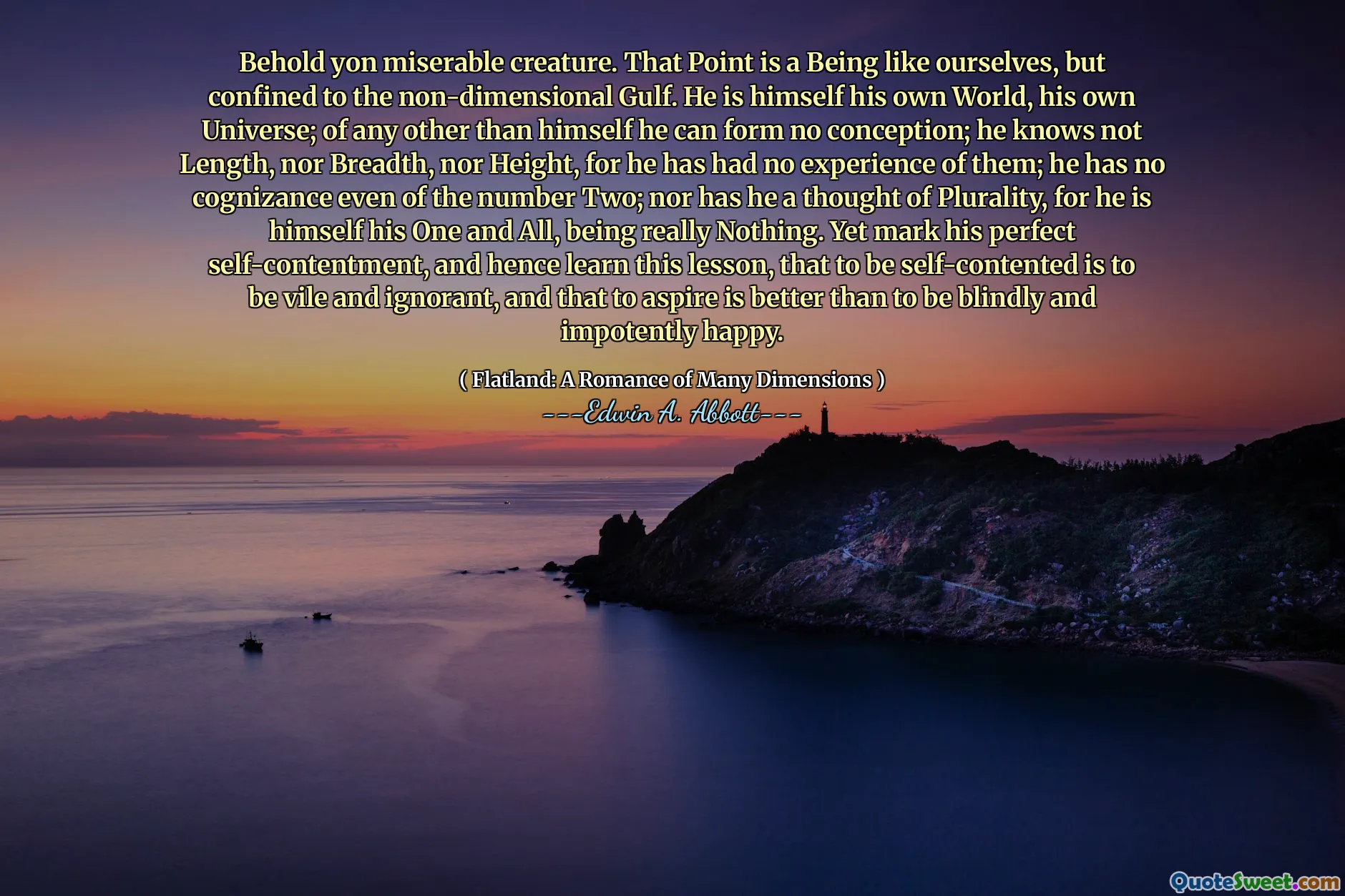 Behold yon miserable creature. That Point is a Being like ourselves, but confined to the non-dimensional Gulf. He is himself his own World, his own Universe; of any other than himself he can form no conception; he knows not Length, nor Breadth, nor Height, for he has had no experience of them; he has no cognizance even of the number Two; nor has he a thought of Plurality, for he is himself his One and All, being really Nothing. Yet mark his perfect self-contentment, and hence learn this lesson, that to be self-contented is to be vile and ignorant, and that to aspire is better than to be blindly and impotently happy.