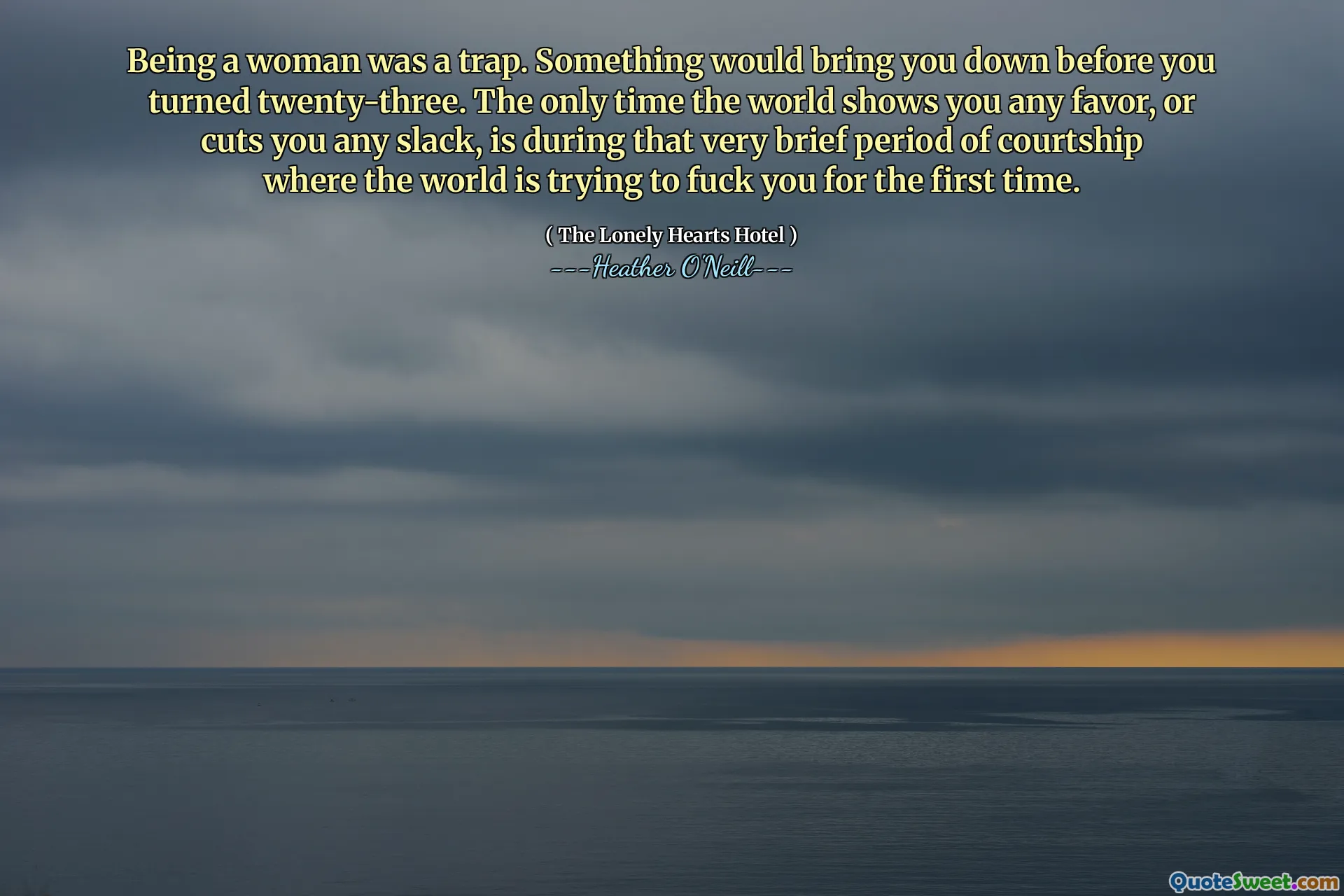 Being a woman was a trap. Something would bring you down before you turned twenty-three. The only time the world shows you any favor, or cuts you any slack, is during that very brief period of courtship where the world is trying to fuck you for the first time.