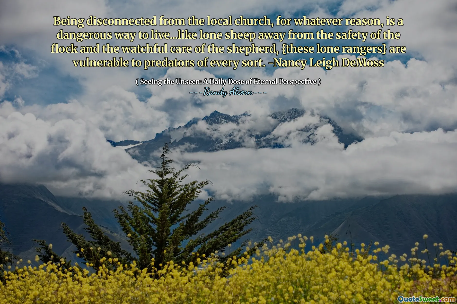 Being disconnected from the local church, for whatever reason, is a dangerous way to live...like lone sheep away from the safety of the flock and the watchful care of the shepherd, {these lone rangers} are vulnerable to predators of every sort. -Nancy Leigh DeMoss