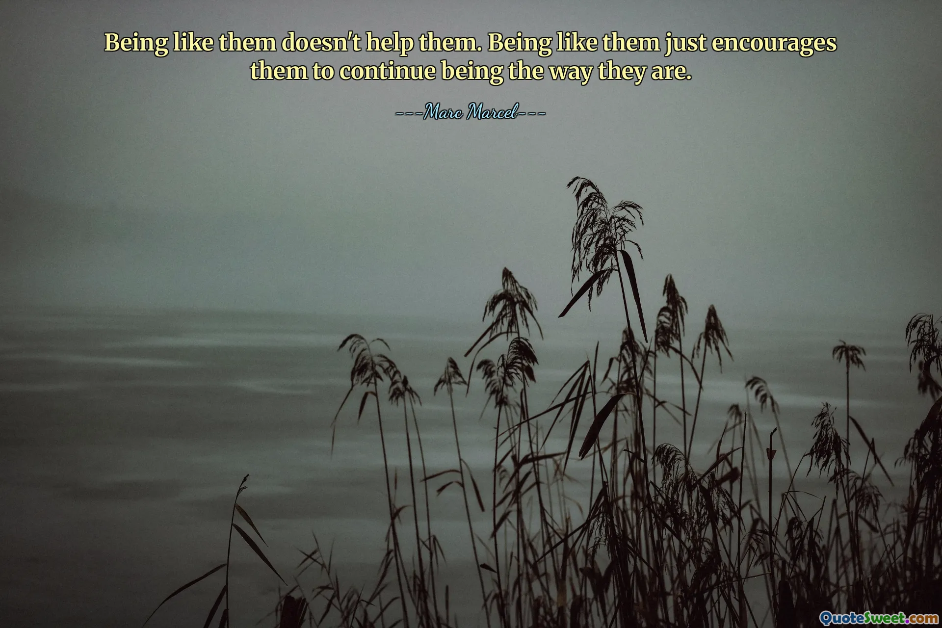 Being like them doesn't help them. Being like them just encourages them to continue being the way they are.