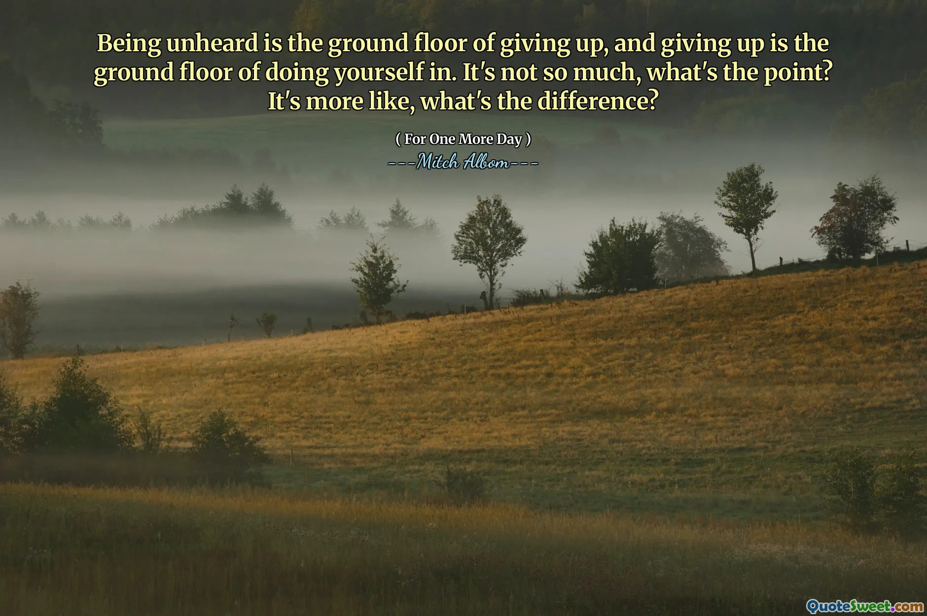 Being unheard is the ground floor of giving up, and giving up is the ground floor of doing yourself in. It's not so much, what's the point? It's more like, what's the difference?