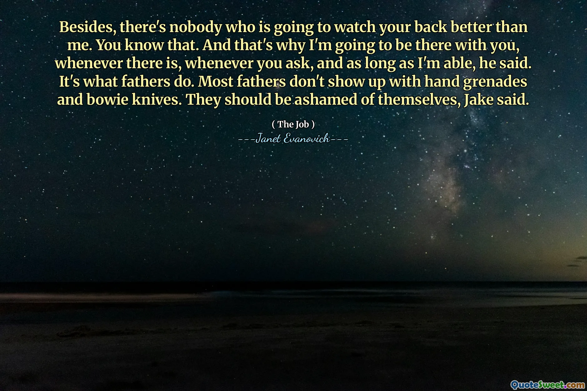 Besides, there's nobody who is going to watch your back better than me. You know that. And that's why I'm going to be there with you, whenever there is, whenever you ask, and as long as I'm able, he said. It's what fathers do. Most fathers don't show up with hand grenades and bowie knives. They should be ashamed of themselves, Jake said.