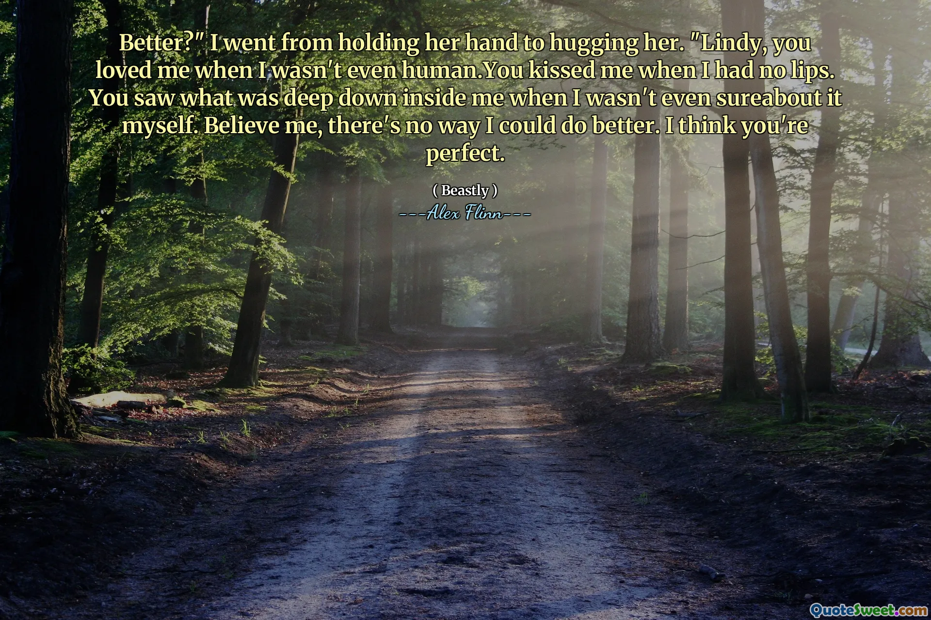 Better?" I went from holding her hand to hugging her. "Lindy, you loved me when I wasn't even human.You kissed me when I had no lips. You saw what was deep down inside me when I wasn't even sureabout it myself. Believe me, there's no way I could do better. I think you're perfect.