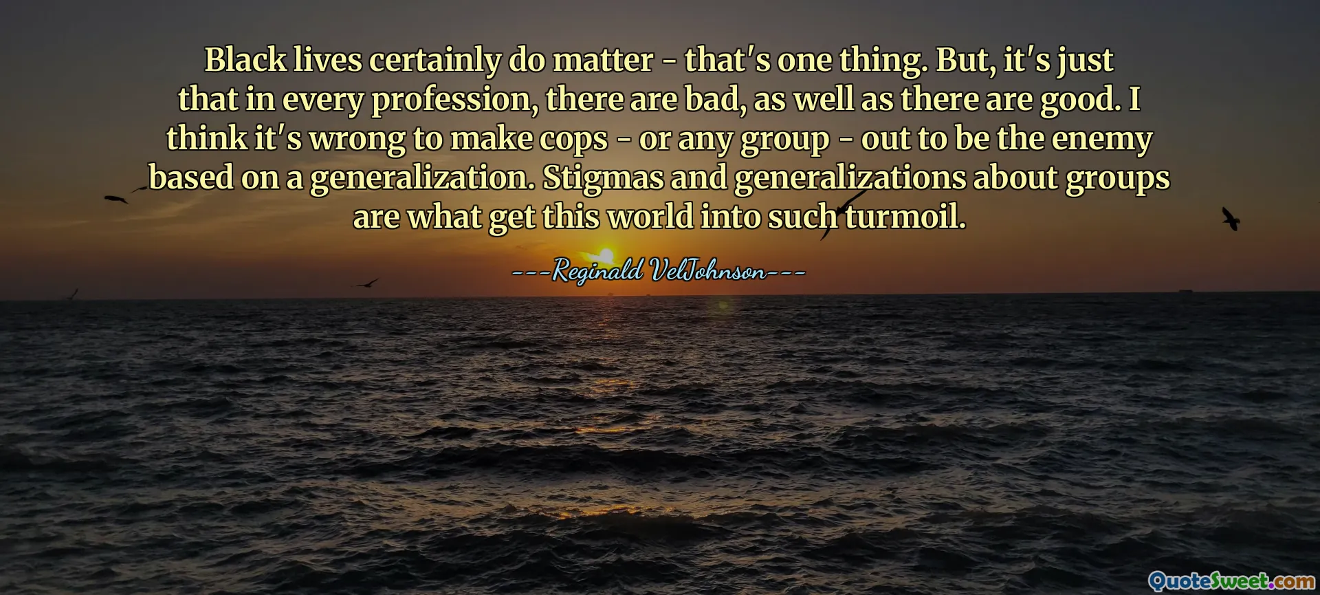 Svarta liv spelar verkligen roll - det är en sak. Men, det är bara det att i varje yrke finns det dåliga, liksom det finns bra. Jag tycker att det är fel att göra poliser – eller vilken grupp som helst – att vara fienden baserat på en generalisering. Stigman och generaliseringar om grupper är det som får den här världen i sådan kaos.