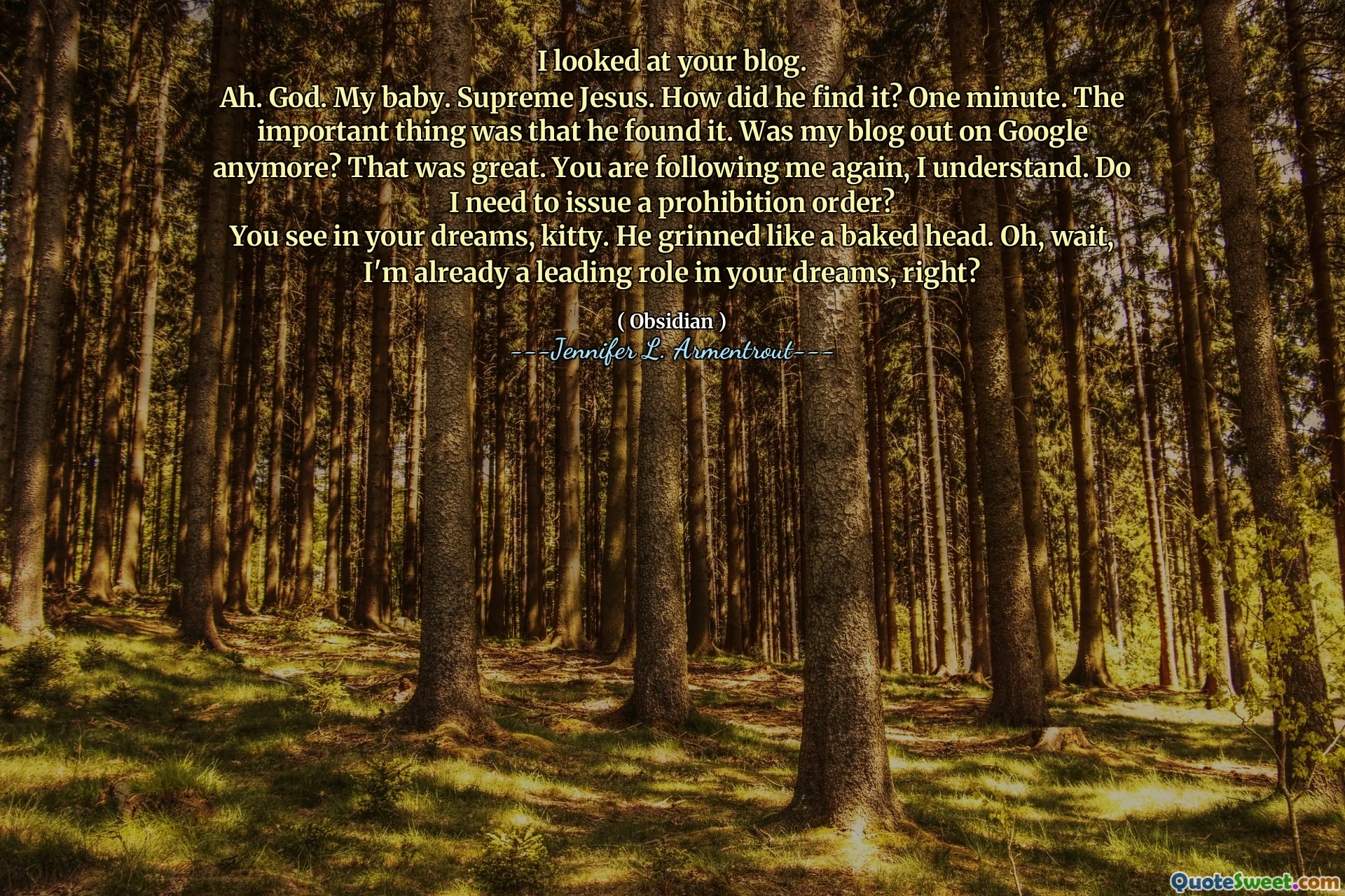 I looked at your blog.
Ah. God. My baby. Supreme Jesus. How did he find it? One minute. The important thing was that he found it. Was my blog out on Google anymore? That was great. You are following me again, I understand. Do I need to issue a prohibition order?
You see in your dreams, kitty. He grinned like a baked head. Oh, wait, I'm already a leading role in your dreams, right?