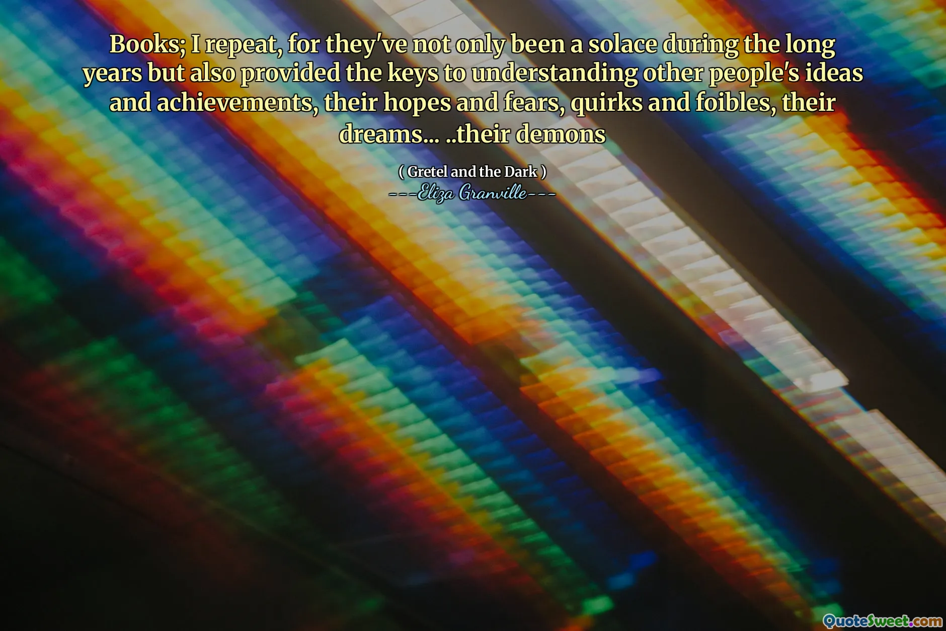Books; I repeat, for they've not only been a solace during the long years but also provided the keys to understanding other people's ideas and achievements, their hopes and fears, quirks and foibles, their dreams... ..their demons