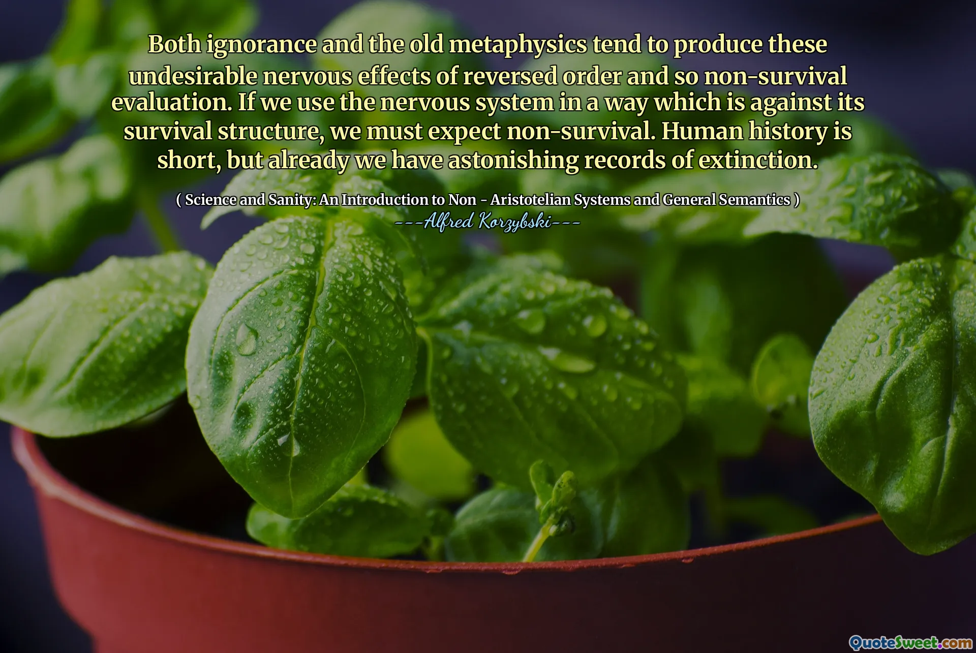 Both ignorance and the old metaphysics tend to produce these undesirable nervous effects of reversed order and so non-survival evaluation. If we use the nervous system in a way which is against its survival structure, we must expect non-survival. Human history is short, but already we have astonishing records of extinction.
