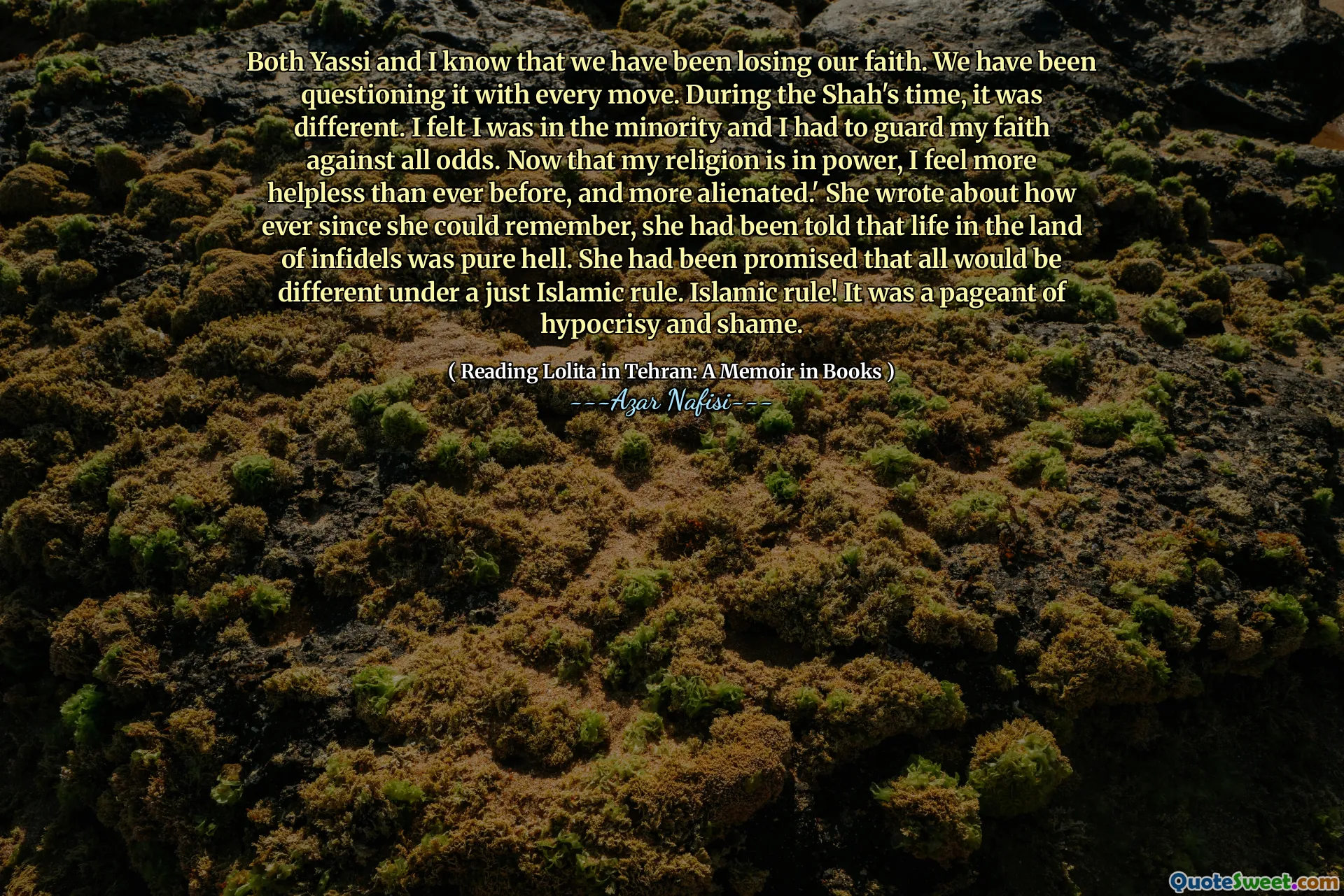 Yassi和我都知道我们一直在失去信仰。我们一直在一举一动。在沙阿的时代，情况有所不同。我觉得自己是少数派，我必须守护自己的信仰。现在，我的宗教掌权，我比以往任何时候都更加无助，并且更加疏远。她写道，自从她记得以来，她就一直被告知，在异教徒土地上的生活纯粹是地狱。她被保证，在公正的伊斯兰统治下，一切都会有所不同。伊斯兰统治！这是虚伪和羞耻的选美大赛。
