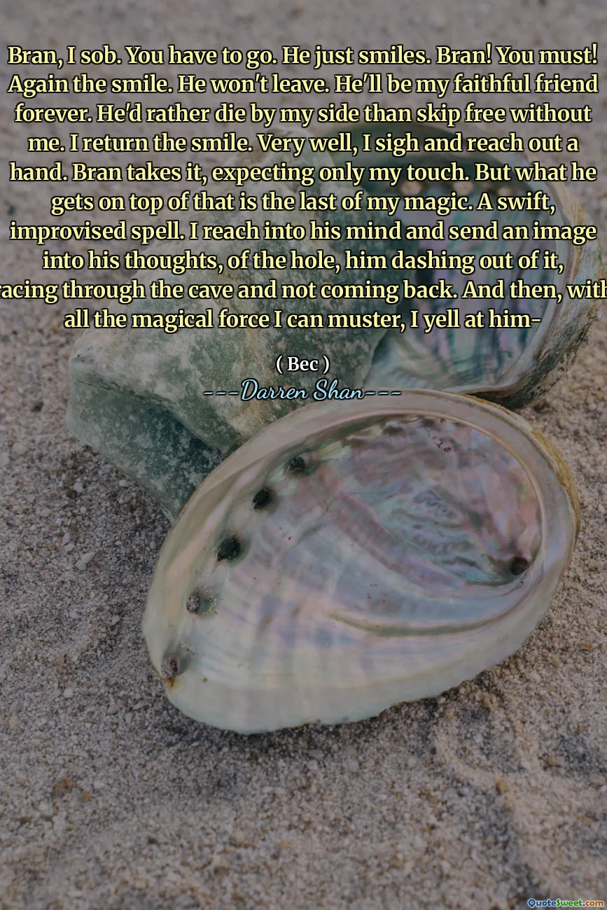 Bran, I sob. You have to go. He just smiles. Bran! You must! Again the smile. He won't leave. He'll be my faithful friend forever. He'd rather die by my side than skip free without me. I return the smile. Very well, I sigh and reach out a hand. Bran takes it, expecting only my touch. But what he gets on top of that is the last of my magic. A swift, improvised spell. I reach into his mind and send an image into his thoughts, of the hole, him dashing out of it, racing through the cave and not coming back. And then, with all the magical force I can muster, I yell at him-