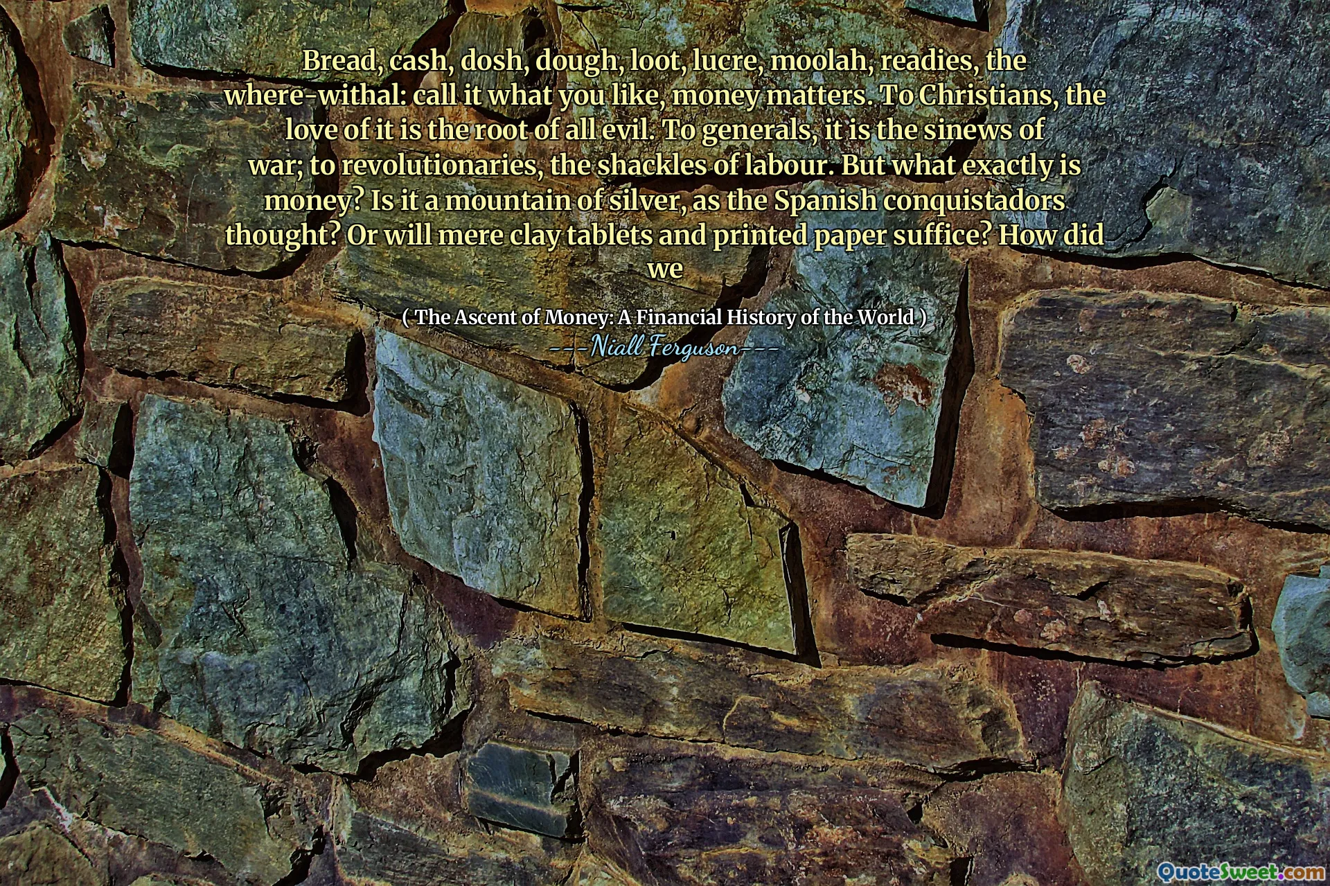 Bread, cash, dosh, dough, loot, lucre, moolah, readies, the where-withal: call it what you like, money matters. To Christians, the love of it is the root of all evil. To generals, it is the sinews of war; to revolutionaries, the shackles of labour. But what exactly is money? Is it a mountain of silver, as the Spanish conquistadors thought? Or will mere clay tablets and printed paper suffice? How did we