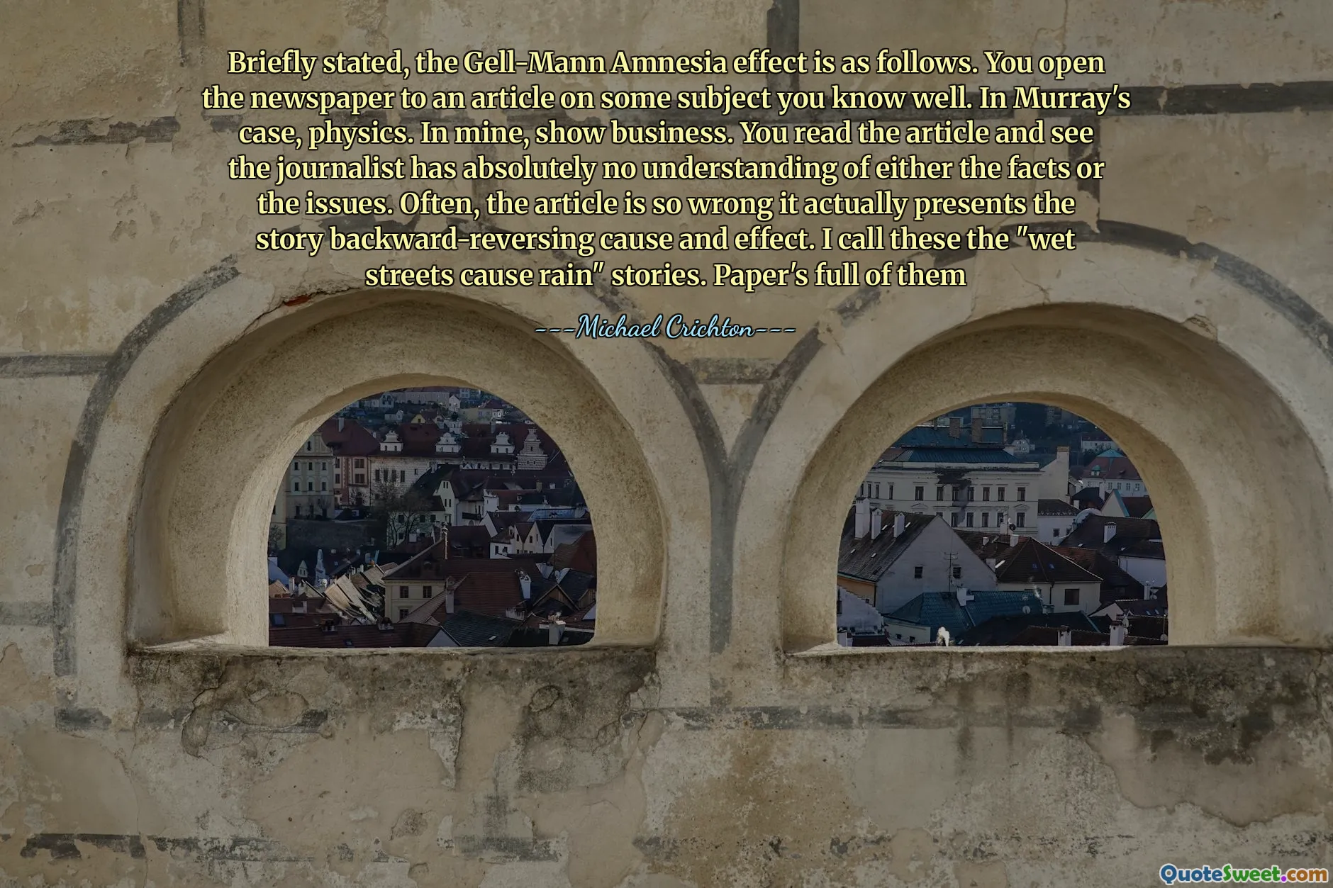 Briefly stated, the Gell-Mann Amnesia effect is as follows. You open the newspaper to an article on some subject you know well. In Murray's case, physics. In mine, show business. You read the article and see the journalist has absolutely no understanding of either the facts or the issues. Often, the article is so wrong it actually presents the story backward-reversing cause and effect. I call these the "wet streets cause rain" stories. Paper's full of them