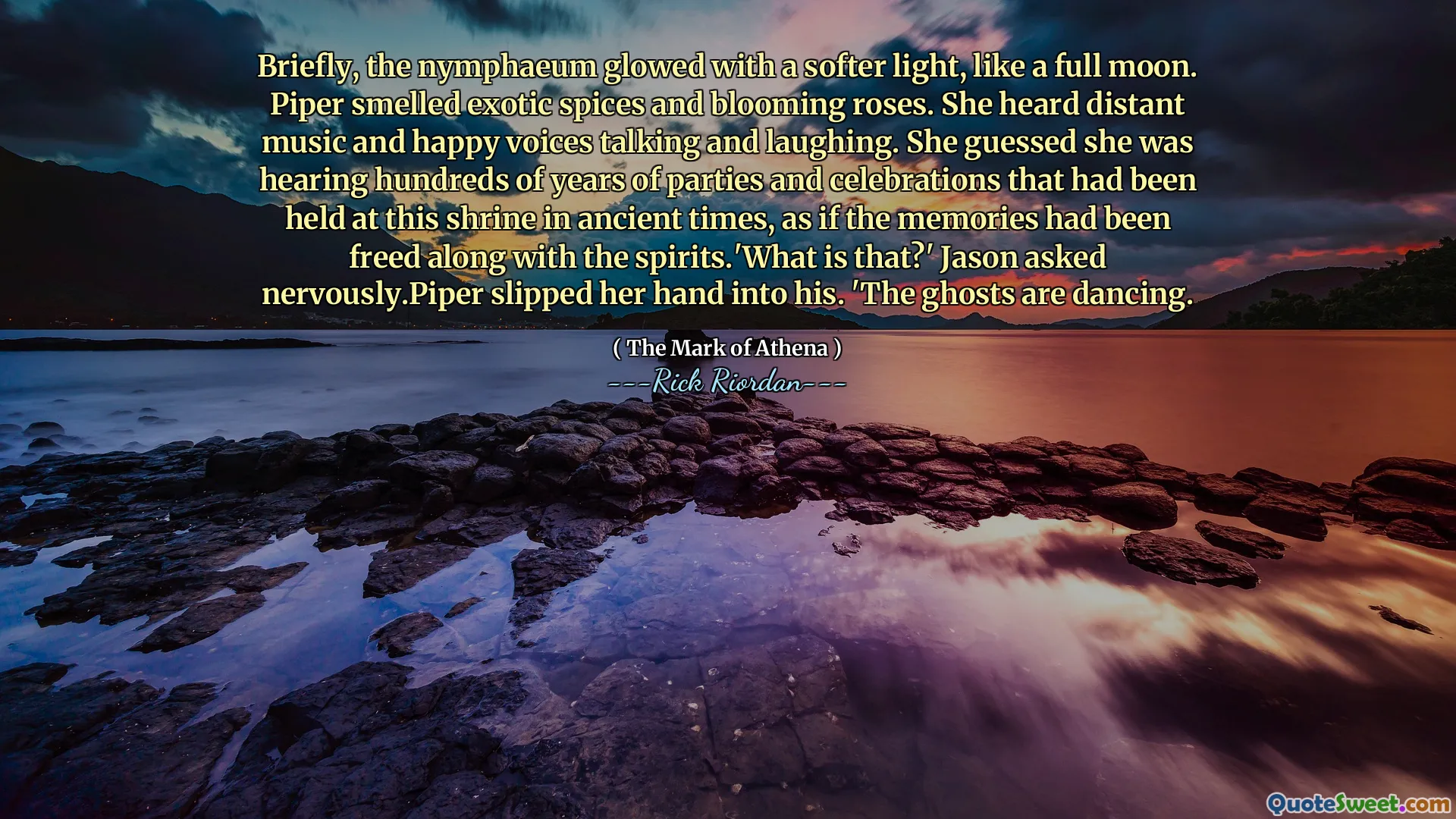 Briefly, the nymphaeum glowed with a softer light, like a full moon. Piper smelled exotic spices and blooming roses. She heard distant music and happy voices talking and laughing. She guessed she was hearing hundreds of years of parties and celebrations that had been held at this shrine in ancient times, as if the memories had been freed along with the spirits.'What is that?' Jason asked nervously.Piper slipped her hand into his. 'The ghosts are dancing.