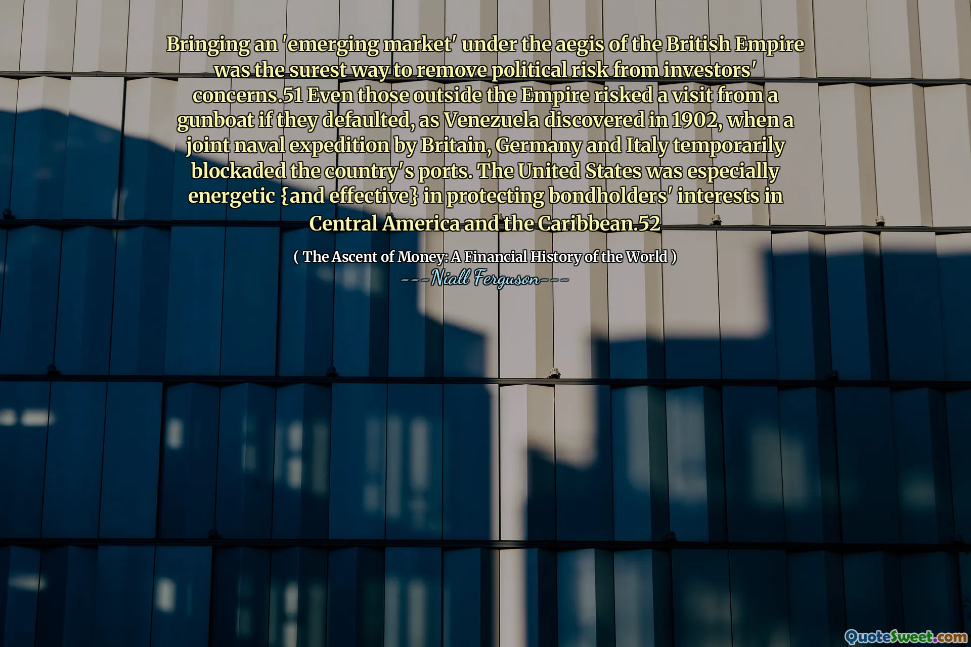 Bringing an 'emerging market' under the aegis of the British Empire was the surest way to remove political risk from investors' concerns.51 Even those outside the Empire risked a visit from a gunboat if they defaulted, as Venezuela discovered in 1902, when a joint naval expedition by Britain, Germany and Italy temporarily blockaded the country's ports. The United States was especially energetic {and effective} in protecting bondholders' interests in Central America and the Caribbean.52
