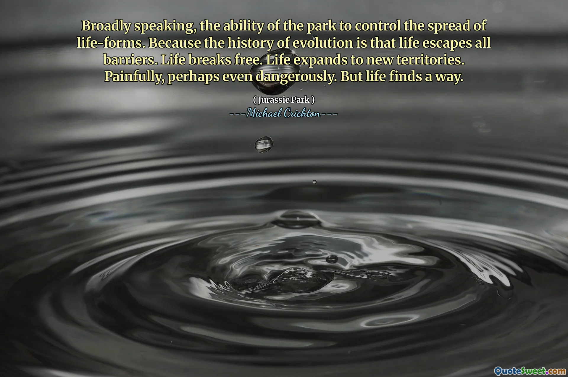 ფართოდ რომ ვთქვათ, პარკის უნარი გააკონტროლოს ცხოვრების ფორმების გავრცელება. იმის გამო, რომ ევოლუციის ისტორია არის ის, რომ ცხოვრება გაქცევა ყველა ბარიერს. ცხოვრება არღვევს. ცხოვრება ვრცელდება ახალ ტერიტორიებზე. მტკივნეულად, ალბათ საშიშიც კი. მაგრამ ცხოვრება გზას პოულობს.