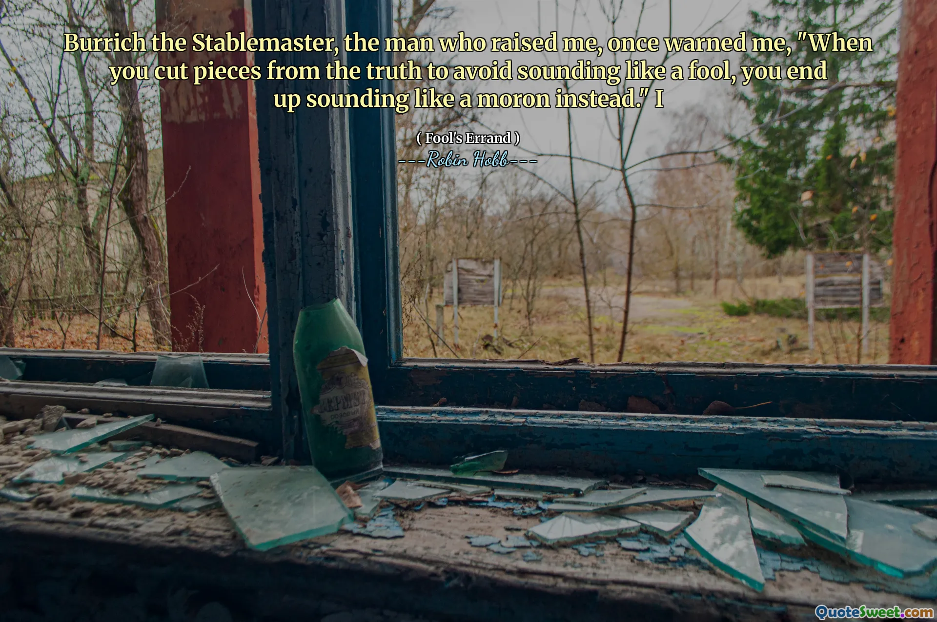 Burrich the Stablemaster, the man who raised me, once warned me, "When you cut pieces from the truth to avoid sounding like a fool, you end up sounding like a moron instead." I