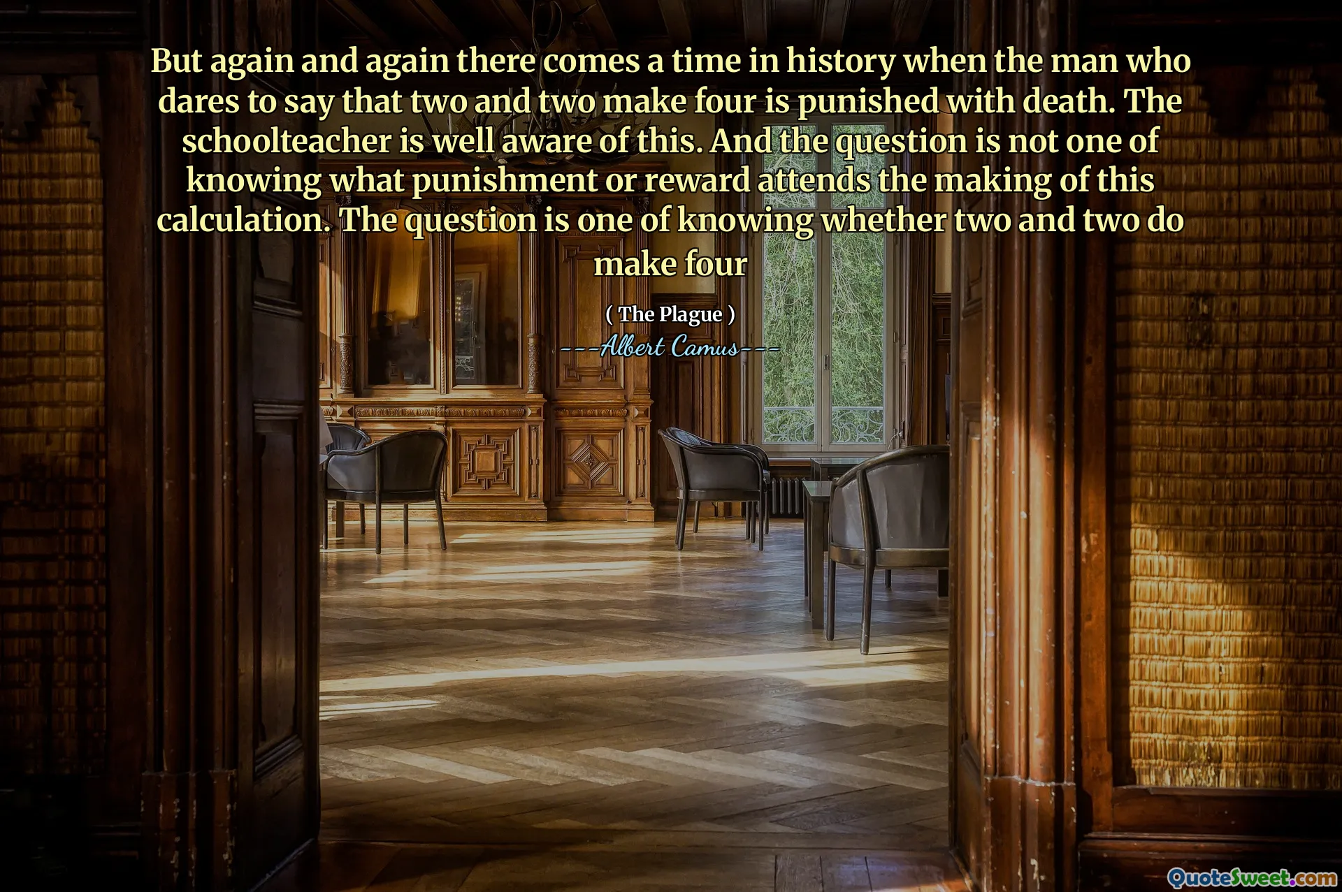 But again and again there comes a time in history when the man who dares to say that two and two make four is punished with death. The schoolteacher is well aware of this. And the question is not one of knowing what punishment or reward attends the making of this calculation. The question is one of knowing whether two and two do make four