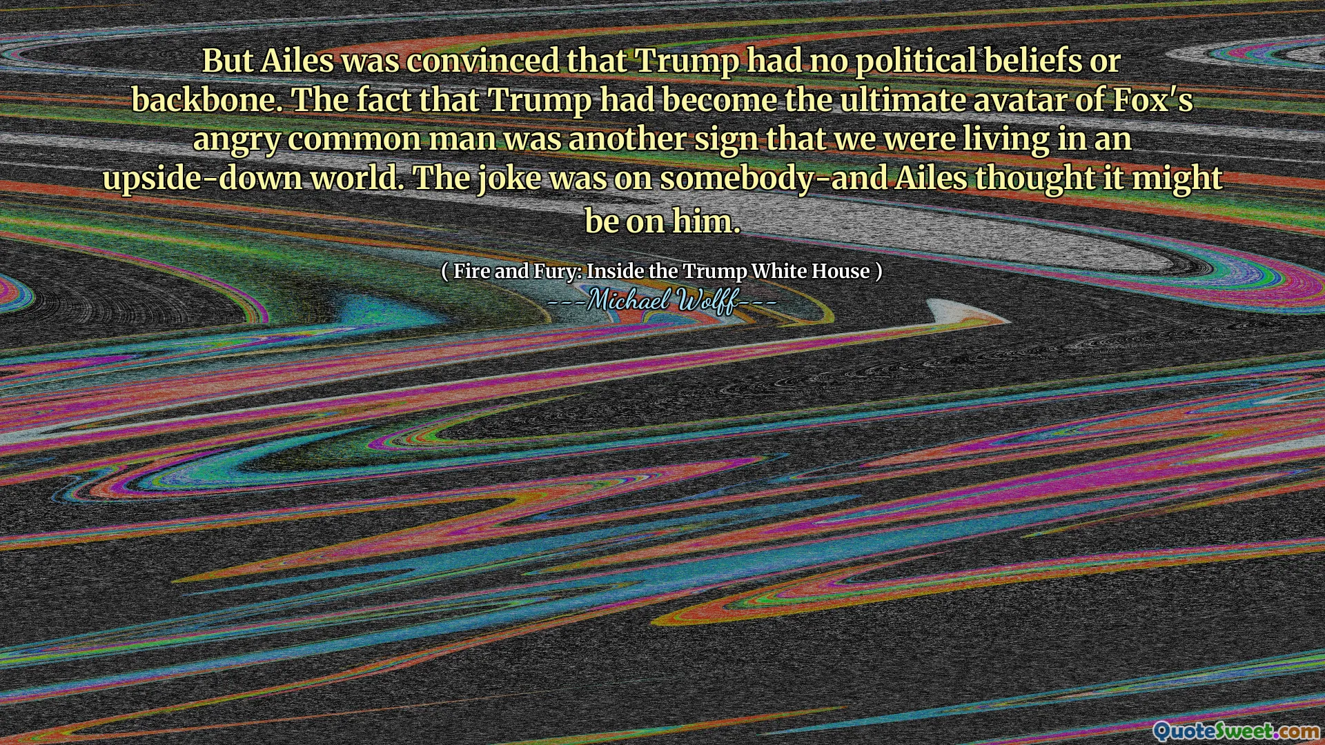 But Ailes was convinced that Trump had no political beliefs or backbone. The fact that Trump had become the ultimate avatar of Fox's angry common man was another sign that we were living in an upside-down world. The joke was on somebody-and Ailes thought it might be on him.