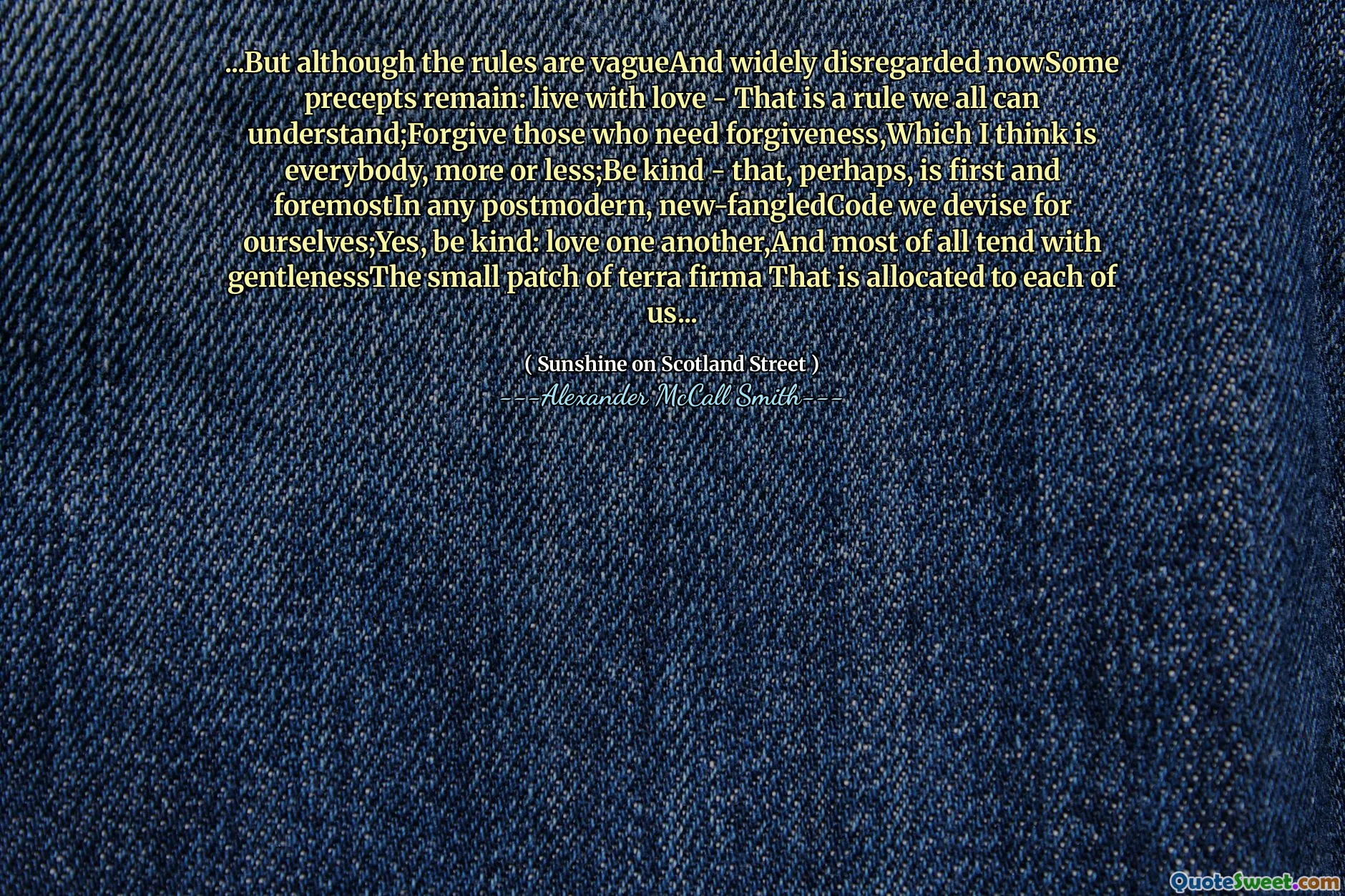 ...But although the rules are vagueAnd widely disregarded nowSome precepts remain: live with love - That is a rule we all can understand;Forgive those who need forgiveness,Which I think is everybody, more or less;Be kind - that, perhaps, is first and foremostIn any postmodern, new-fangledCode we devise for ourselves;Yes, be kind: love one another,And most of all tend with gentlenessThe small patch of terra firma That is allocated to each of us...