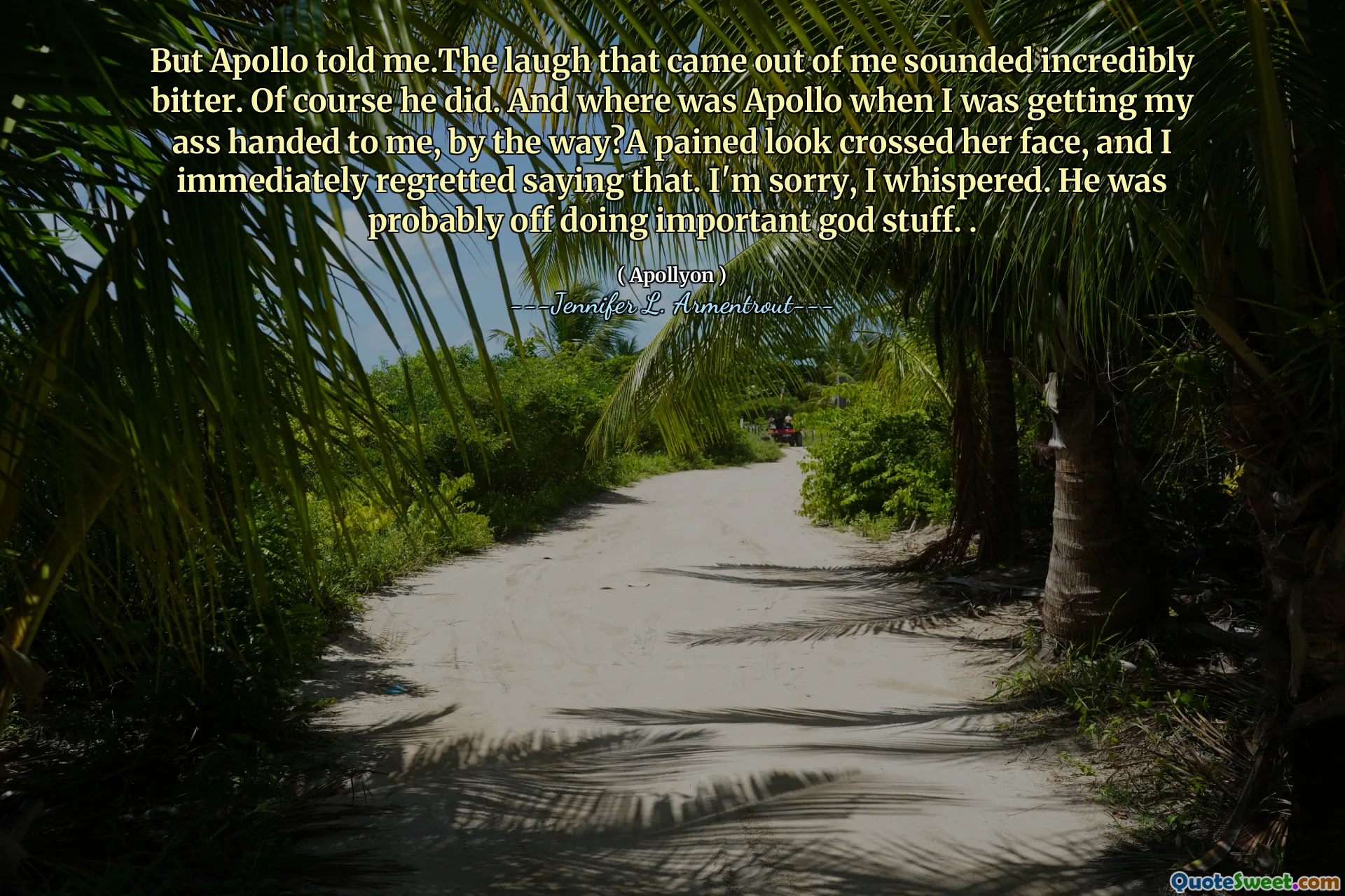 But Apollo told me.The laugh that came out of me sounded incredibly bitter. Of course he did. And where was Apollo when I was getting my ass handed to me, by the way?A pained look crossed her face, and I immediately regretted saying that. I'm sorry, I whispered. He was probably off doing important god stuff. .
