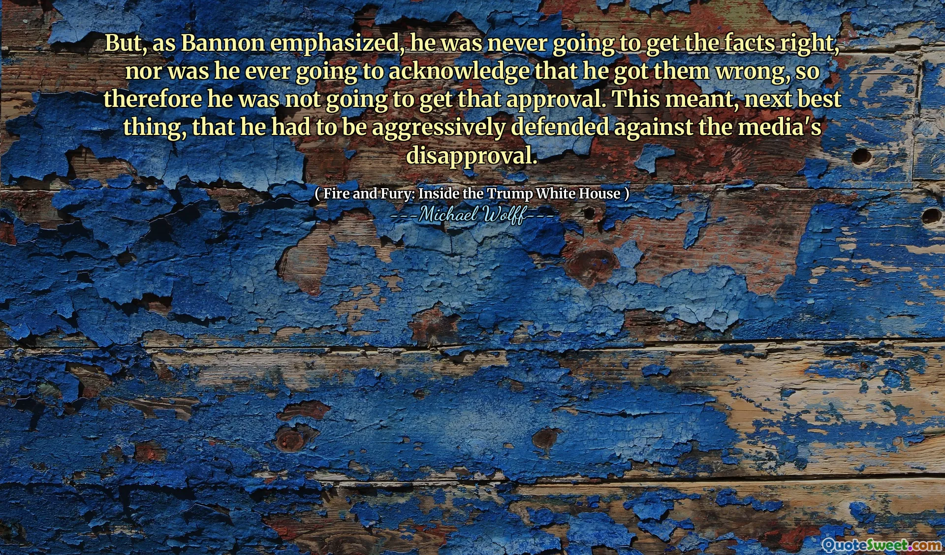 But, as Bannon emphasized, he was never going to get the facts right, nor was he ever going to acknowledge that he got them wrong, so therefore he was not going to get that approval. This meant, next best thing, that he had to be aggressively defended against the media's disapproval.