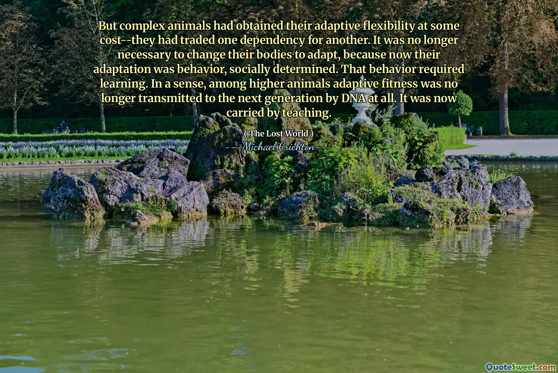 But complex animals had obtained their adaptive flexibility at some cost--they had traded one dependency for another. It was no longer necessary to change their bodies to adapt, because now their adaptation was behavior, socially determined. That behavior required learning. In a sense, among higher animals adaptive fitness was no longer transmitted to the next generation by DNA at all. It was now carried by teaching.