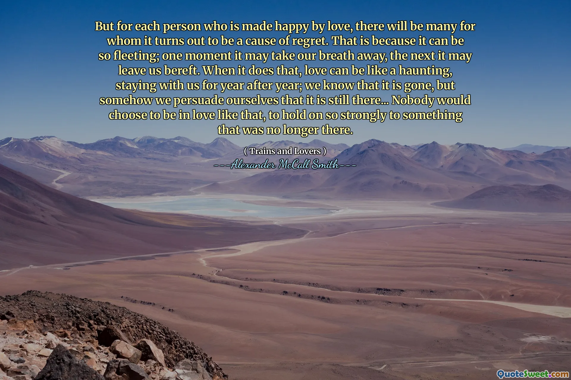 But for each person who is made happy by love, there will be many for whom it turns out to be a cause of regret. That is because it can be so fleeting; one moment it may take our breath away, the next it may leave us bereft. When it does that, love can be like a haunting, staying with us for year after year; we know that it is gone, but somehow we persuade ourselves that it is still there... Nobody would choose to be in love like that, to hold on so strongly to something that was no longer there.