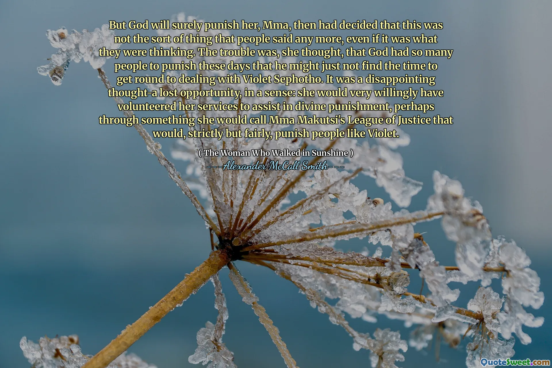 Pero Dios seguramente la castigará, MMA, luego decidió que este no era el tipo de cosas que la gente dijo más, incluso si era lo que estaban pensando. El problema era, pensó, que Dios tenía tanta gente para castigar en estos días que podría no encontrar el tiempo para tratar con Violet Sephotho. Fue un pensamiento decepcionante, una oportunidad perdida, en cierto sentido: muy voluntariamente habría ofrecido sus servicios para ayudar en el castigo divino, tal vez a través de algo que llamaría la Liga de Justicia de MMA Makutsi que, estrictamente pero bastante justa, castigaba a personas como Violet .