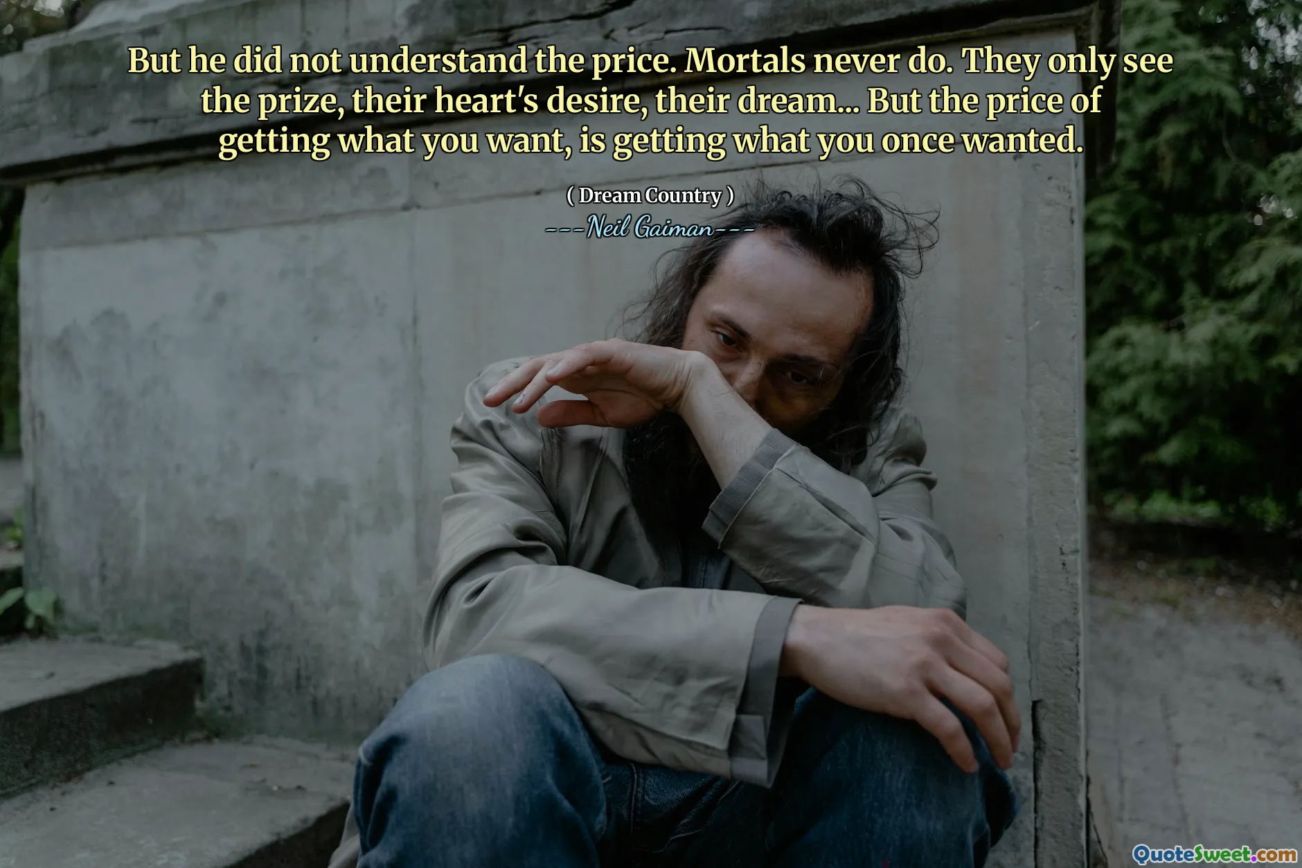 But he did not understand the price. Mortals never do. They only see the prize, their heart's desire, their dream... But the price of getting what you want, is getting what you once wanted.