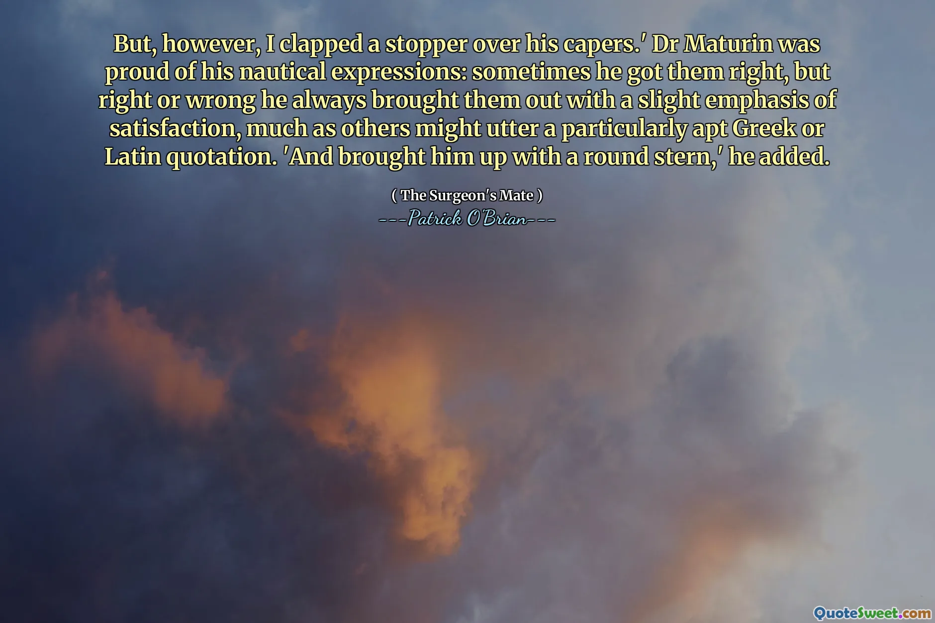 But, however, I clapped a stopper over his capers.' Dr Maturin was proud of his nautical expressions: sometimes he got them right, but right or wrong he always brought them out with a slight emphasis of satisfaction, much as others might utter a particularly apt Greek or Latin quotation. 'And brought him up with a round stern,' he added.