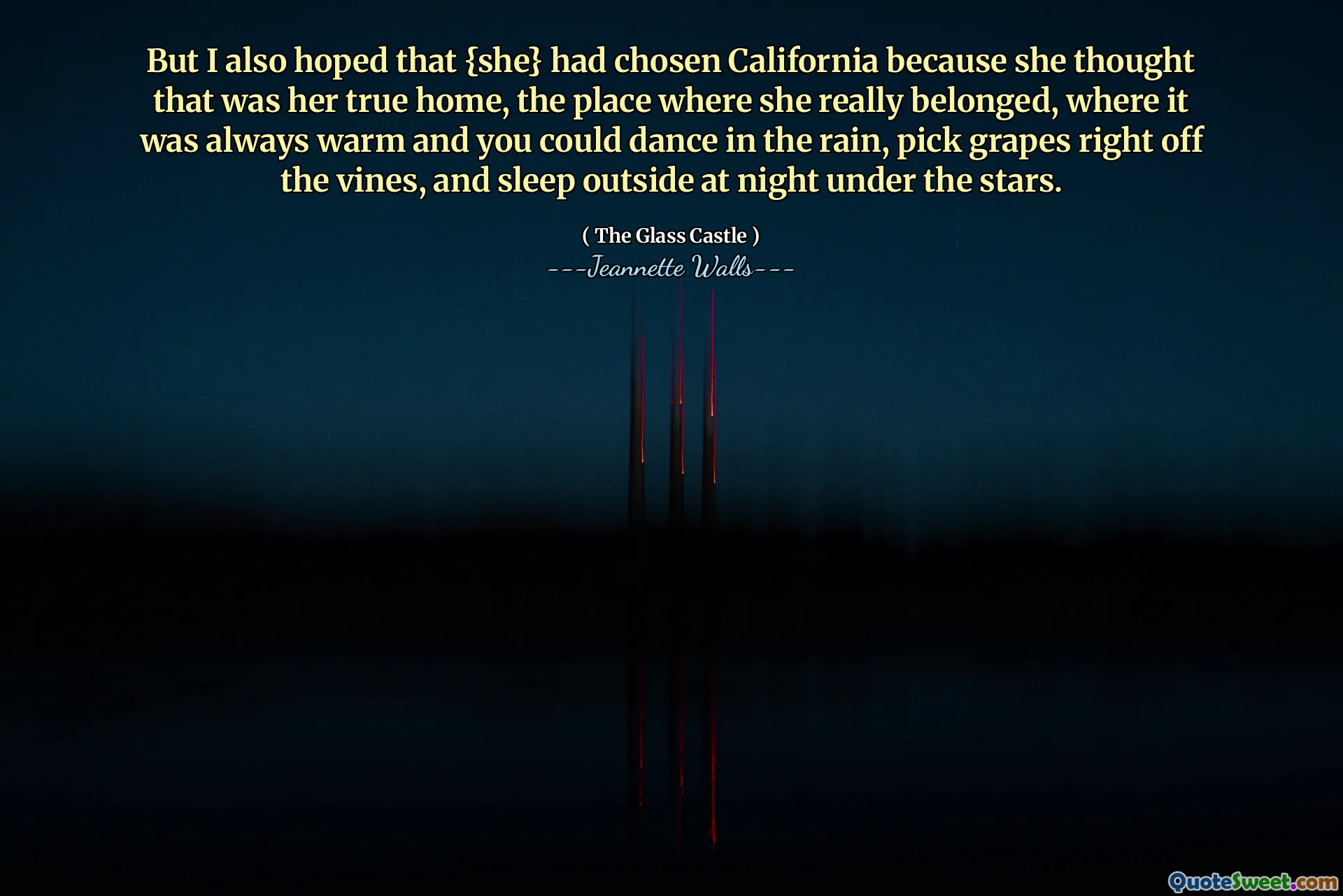 Men jag hoppades också att {hon} hade valt Kalifornien eftersom hon trodde att det var hennes sanna hem, platsen där hon verkligen tillhörde, där det alltid var varmt och du kunde dansa i regnet, plocka druvor direkt från vinstockarna och sova ute på natten under stjärnorna.