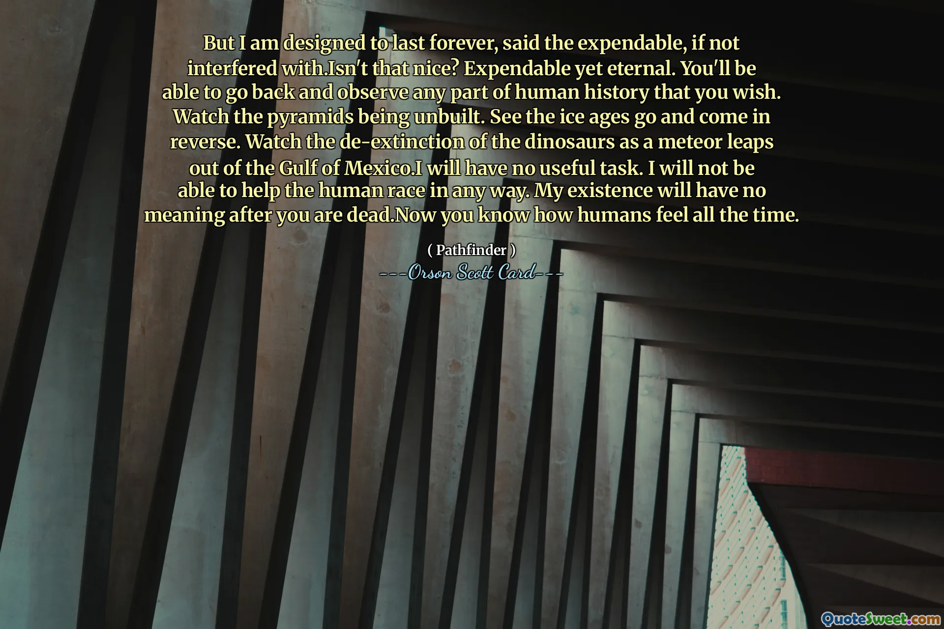 但我的设计目的是永远持续下去，消耗品说，如果不受到干扰的话。这不是很好吗？可消耗却永恒。你将能够回去观察你想要的人类历史的任何部分。观看金字塔被拆除。观看冰河时代的消逝和逆转。当一颗流星从墨西哥湾跃出时，观看恐龙的灭绝。我不会有任何有用的任务。我将无法以任何方式帮助人类。你死后我的存在就没有意义了。现在你知道人类一直以来的感受了。