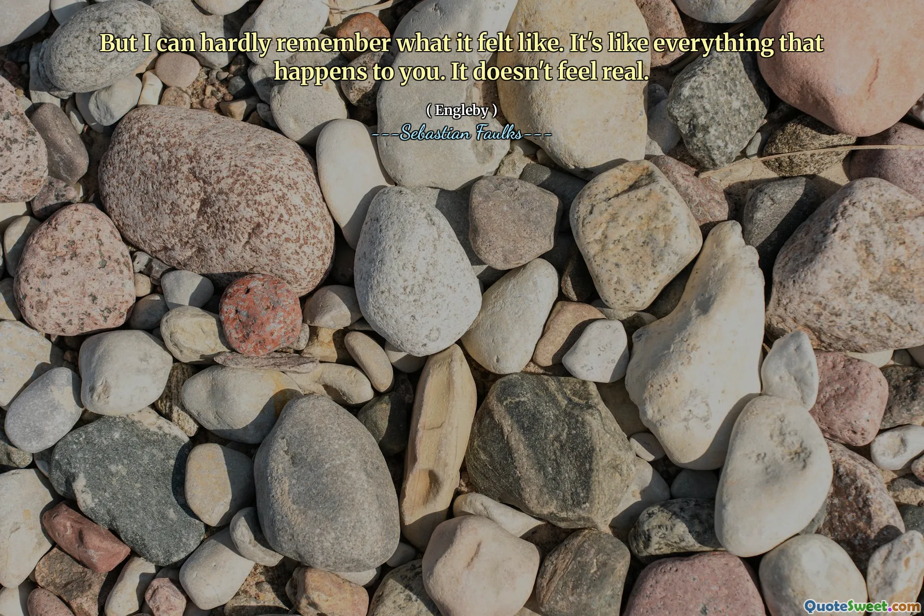 But I can hardly remember what it felt like. It's like everything that happens to you. It doesn't feel real.