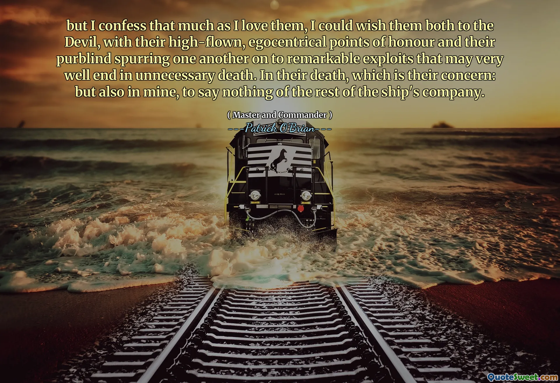 but I confess that much as I love them, I could wish them both to the Devil, with their high-flown, egocentrical points of honour and their purblind spurring one another on to remarkable exploits that may very well end in unnecessary death. In their death, which is their concern: but also in mine, to say nothing of the rest of the ship's company.