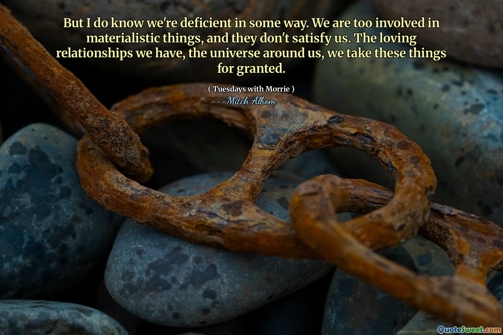But I do know we're deficient in some way. We are too involved in materialistic things, and they don't satisfy us. The loving relationships we have, the universe around us, we take these things for granted.