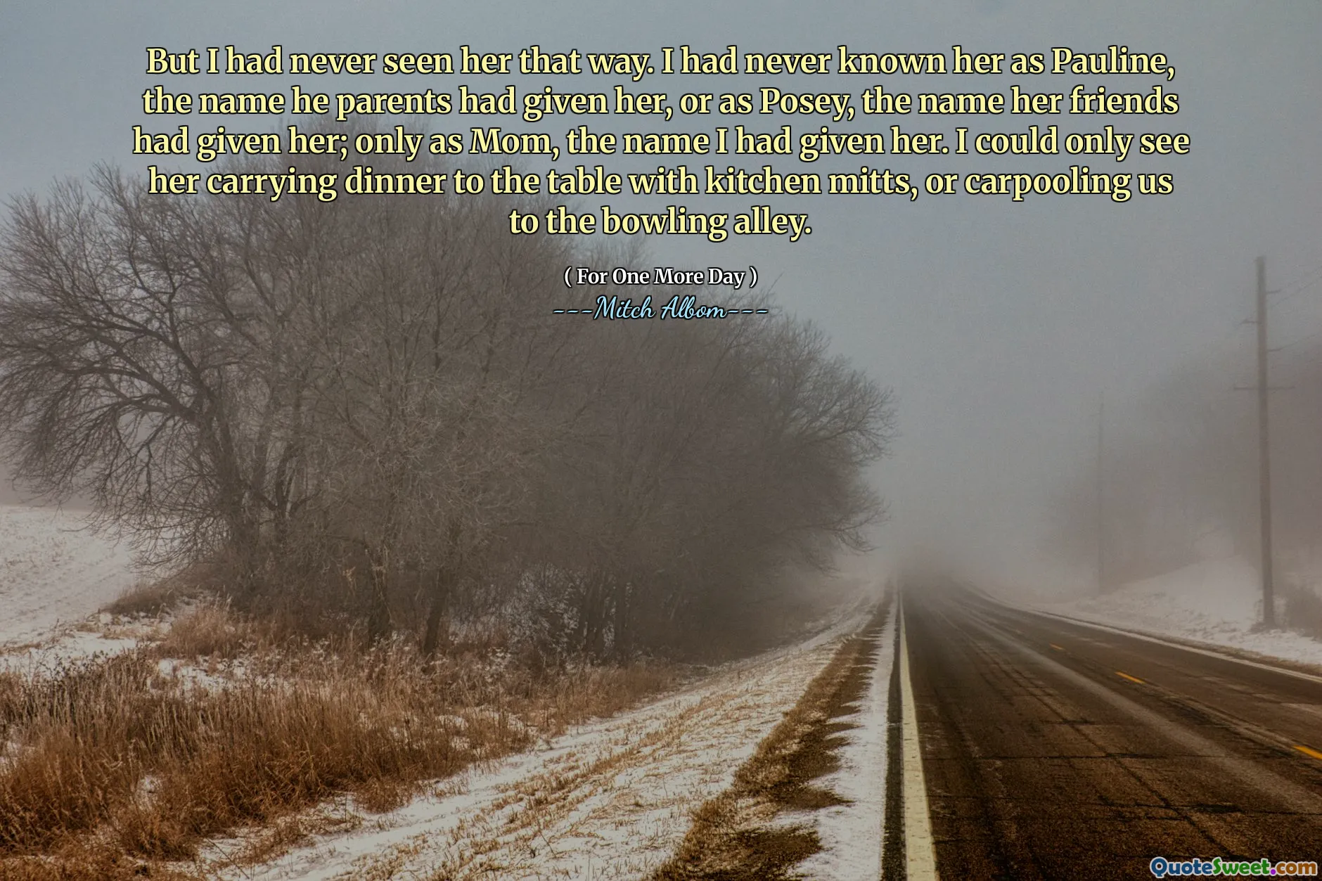 但是我从未见过她。我从来不知道她是Pauline，他父母给她的名字，或者是Posey，她的朋友给了她的名字。只有作为妈妈，我给她起的名字。我只能看到她带着厨房手套将晚餐带到桌子上，或者把我们拼车去保龄球馆。