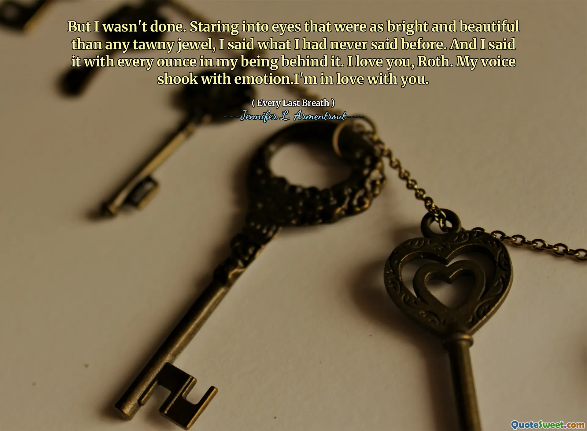 But I wasn't done. Staring into eyes that were as bright and beautiful than any tawny jewel, I said what I had never said before. And I said it with every ounce in my being behind it. I love you, Roth. My voice shook with emotion.I'm in love with you.