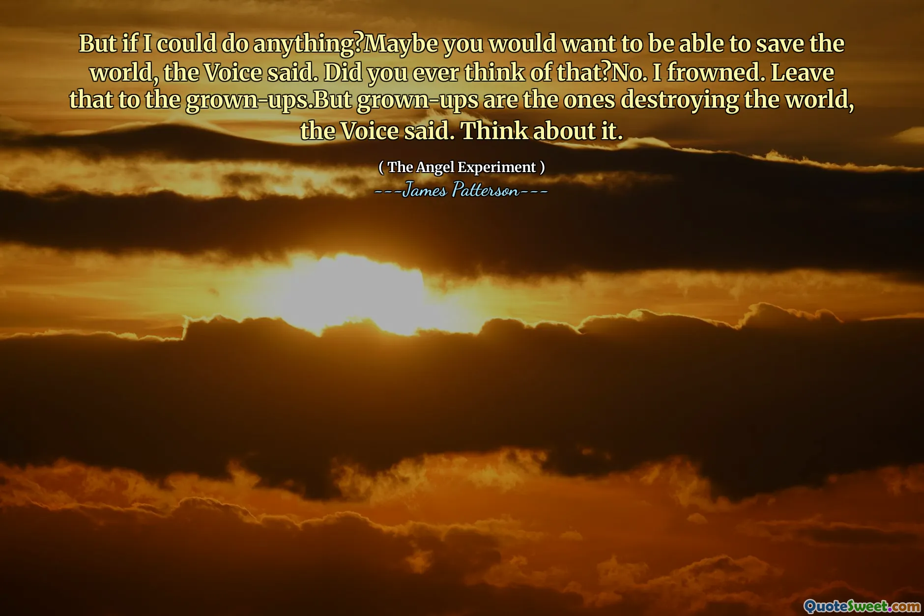But if I could do anything?Maybe you would want to be able to save the world, the Voice said. Did you ever think of that?No. I frowned. Leave that to the grown-ups.But grown-ups are the ones destroying the world, the Voice said. Think about it.